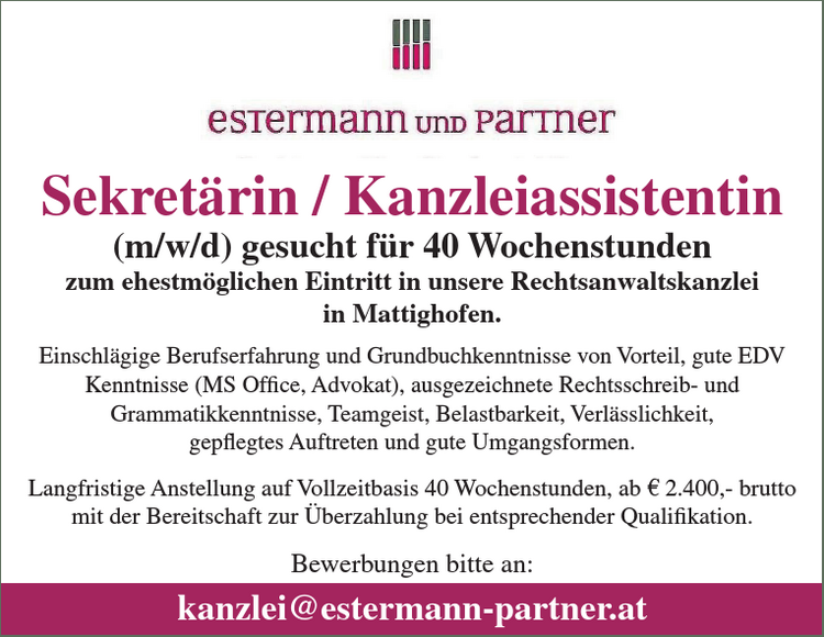 Sekret&auml;rin / Kanzleiassistentin(m/w/d) gesucht f&uuml;r 40 Wochenstundenzum ehestm&ouml;glichen Eintritt in unsere Rechtsanwaltskanzleiin Mattighofen.

Einschl&auml;gige Berufserfahrung von Vorteil,
gute EDV Kenntnisse (MS Office,Advokat),
ausgezeichnete Rechtsschreib-und Grammatikkenntnisse,
Teamgeist,
Belastbarkeit,
Verl&auml;sslichkeit,
gepflegtes Auftreten und
gute Umgangsformen.

Langfristige Anstellung auf Vollzeitbasis 40 Wochenstundenab &euro; 2.150,- brutto mit der Bereitschaft zur &Uuml;berzahlung bei entsprechenderQualifikation.Bewerbungen bitte an:kanzlei@estermann-partner.at