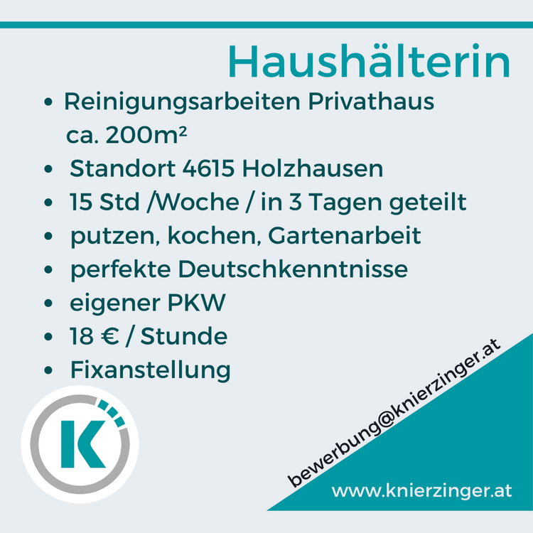 Haush&auml;lterin

&laquo;e Reinigungsarbeiten Privathaus ca. 200m?
&laquo;e Standort 4615 Holzhausen
e 15 Std /Woche /in 3 Tagen geteilt
&laquo;e putzen, kochen, Gartenarbeit
&laquo; perfekte Deutschkenntnisse .
eigener PKW . 18 &euro; / Stunde
&laquo; Fixanstellung % IC&nbsp;www.knierzinger.at 
