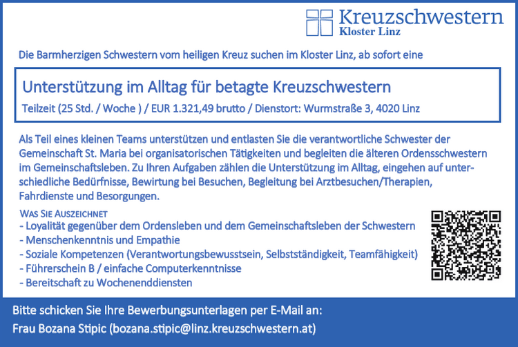 Die Barmherzigen Schwestern vom heiligen Kreuz suchen f&uuml;r die&nbsp;Schwesterngemeinschaft St. Maria im Kloster Linz ab sofort eine&nbsp;Unterst&uuml;tzung im Alltag f&uuml;r betagte Kreuzschwestern
Teilzeit (25 Std. / Woche ) / Dienstort: Wurmstra&szlig;e 3, 4020 Linz
Ihr Aufgabengebiet

&bull; Unterst&uuml;tzung und Entlastung der verantwortlichen Schwester in verschiedenen Aufgaben-bereichen
&bull; Betreuung und Begleitung der &auml;lteren Ordensschwestern im Alltag (z.B. Unterst&uuml;tzung im Gemeinschaftsleben, auf unterschiedliche Bed&uuml;rfnisse eingehen, Begleitung bei Arztbesuchen /Therapien, Besorgungen, Fahrdienste,...)
&bull; Allgemeine und organisatorische T&auml;tigkeiten (z.B. Vorbereitung von Feiern, Bewirtung bei Besuchen,...)
&bull; Zusammenarbeit mit den Schwestern und anderen Mitarbeitern des Klosters

Was Sie Auszeichnet

&bull; Loyalit&auml;t gegen&uuml;ber dem Ordensleben und dem Gemeinschaftsleben der Kreuzschwestern
&bull; Menschenkenntnis und Empathie (Bereitschaft und F&auml;higkeit, sich in Menschen einzuf&uuml;hlen)
&bull; Soziale und personale Kompetenzen (Verantwortungsbewusstsein, Selbstst&auml;ndigkeit, F&auml;higkeit zur Zusammenarbeit)
&bull; F&uuml;hrerschein B
&bull; Einfache Computerkenntnisse
&bull; Bereitschaft zu Wochenenddiensten

Wir bieten

&bull; Ein vielseitiges und interessantes Aufgabengebiet in einem angenehmen Team
&bull; Unterst&uuml;tzung in der neuen Aufgabe
&bull; Mindestgehalt EUR 1.321,49 brutto f&uuml;r 25 Wochenstunden

Bitte schicken Sie Ihre Bewerbungsunterlagen bis 31.07.2024 per E-Mail an:Kloster der Kreuzschwestern z.Hd. Frau Bozana Stipic Wurmstra&szlig;e 3, 4020 Linz Mail: bozana.stipic@linz.kreuzschwestern.at