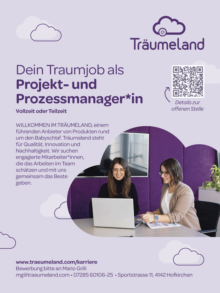 Dein Traumjob alsProjekt- undProzessmanager*inVollzeit oder Teilzeitwww.traeumeland.com/karriereBewerbung bitte an Mario Grill:mg@traeumeland.com &bull; 07285 60106-25 &bull; Sportstrasse 11, 4142 HofkirchenDetails zuroff enen StelleWILLKOMMEN IM TR&Auml;UMELAND, einemf&uuml;hrenden Anbieter von Produkten rundum den Babyschlaf. Tr&auml;umeland stehtf&uuml;r Qualit&auml;t, Innovation undNachhaltigkeit. Wir suchenengagierte Mitarbeiter*innen,die das Arbeiten im Teamsch&auml;tzen und mit unsgemeinsam das Bestegeben.