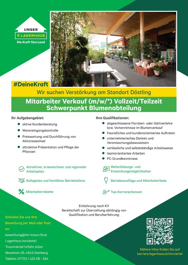 Wir suchen Verst&auml;rkung am Standort D&ouml;stling
&nbsp;Mitarbeiter Verkauf (m/w/*) Vollzeit/Teilzeit Schwerpunkt Blumenabteilung
Ihr Aufgabengebiet:

Aktive Kundenberatung
Wareneingangskontrolle
Preiswartung und Durchf&uuml;hrung von Aktionswechsel
attraktive Pr&auml;sentation und Pflege der Pflanzen

Ihre Qualifikationen:

abgeschlossene Floristen- oder&nbsp;G&auml;rtnerlehre bzw. Vorkenntnisse im Blumenverkauf&nbsp;
freundliches und kundenorientiertes Auftreten
unternehmerisches Denken und Verantwortungsbewusstsein
verl&auml;ssliche und selbstst&auml;ndige Arbeitsweise
teamorientiertes Arbeiten
PC-Grundkenntnisse

Wir bieten:

attraktiver, krisensicherer und regionaler Arbeitsplatz
kollegiales und famili&auml;res Betriebsklima
Mitarbeiterrabatte
Weiterbildungs- und Entwicklungsm&ouml;glichkeiten
Betriebsausfl&uuml;ge und Mitarbeiterfeste
Top-Karrierechancen

Entlohnung nach KV
&nbsp;Bereitschaft zur &Uuml;berzahlung abh&auml;ngig von Qualifikation und Berufserfahrung
Wir freuen uns auf Ihre aussagekr&auml;ftigen Bewerbungsunterlagen per Mail oder Post an:
bewerbung@inn-traun.rlh.at
Lagerhaus Innviertel-Traunviertel-Urfahr eGen
Moosham 35, 4943 Geinberg
Telefon: 07723 / 422 08 - 554
&nbsp;karriere.lagerhaus.at/innviertel&nbsp;