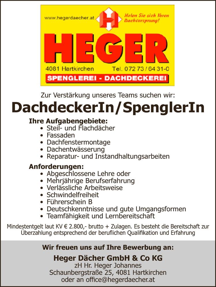 Zur Verst&auml;rkung unseres Teams suchen wir:DachdeckerIn/SpenglerInIhre Aufgabengebiete:&bull; Steil- und Flachd&auml;cher&bull; Fassaden&bull; Dachfenstermontage&bull; Dachentw&auml;sserung&bull; Reparatur- und InstandhaltungsarbeitenAnforderungen:&bull; Abgeschlossene Lehre oder&bull; Mehrj&auml;hrige Berufserfahrung&bull; Verl&auml;ssliche Arbeitsweise&bull; Schwindelfreiheit&bull; F&uuml;hrerschein B&bull; Deutschkenntnisse und gute Umgangsformen&bull; Teamf&auml;higkeit und LernbereitschaftMindestentgelt laut KV &euro; 2.800,- brutto + ZulagenEs besteht die Bereitschaft zur &Uuml;berzahlungentsprechend der beruflichen Qualifikation undErfahrungWir freuen uns auf Ihre Bewerbung an:Zur Verst&auml;rkung unseres Teams suchen wir:DachdeckerIn/SpenglerInIhre Aufgabengebiete:&bull; Steil- und Flachd&auml;cher&bull; Fassaden&bull; Dachfenstermontage&bull; Dachentw&auml;sserung&bull; Reparatur- und InstandhaltungsarbeitenAnforderungen:&bull; Abgeschlossene Lehre oder&bull; Mehrj&auml;hrige Berufserfahrung&bull; Verl&auml;ssliche Arbeitsweise&bull; Schwindelfreiheit&bull; F&uuml;hrerschein B&bull; Deutschkenntnisse und gute Umgangsformen&bull; Teamf&auml;higkeit und LernbereitschaftMindestentgelt laut KV &euro; 2.800,- brutto + Zulagen. Es besteht die Bereitschaft zur&Uuml;berzahlung entsprechend der beruflichen Qualifikation und ErfahrungWir freuen uns auf Ihre Bewerbung an:Heger D&auml;cher GmbH &amp; Co KGzH Hr. Heger JohannesSchaunbergstra&szlig;e 25, 4081 Hartkirchenoder an office@hegerdaecher.at