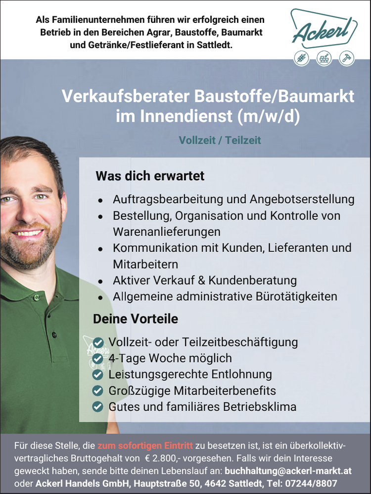 Als Familienunternehmen f&uuml;hren wir erfolgreich einen Betrieb in den Bereichen Agrar, Baustoffe, Baumarkt und Getr&auml;nke/Festlieferant in Sattledt. Vollzeit / Teilzeit
Was dich erwartet

e Auftragsbearbeitung und Angebotserstellung &laquo;
Bestellung, Organisation und Kontrolle von Warenanlieferungen &laquo;e
Kommunikation mit Kunden, Lieferanten und Mitarbeitern e
Aktiver Verkauf &amp; Kundenberatung &laquo;
Allgemeine administrative B&uuml;rot&auml;tigkeiten

Deine Vorteile &copy;

Vollzeit- oder Teilzeitbesch&auml;ftigung &copy;
4-Tage Woche m&ouml;glich &copy;
Leistungsgerechte Entlohnung &copy;
Gro&szlig;z&uuml;gige Mitarbeiterbenefits &copy;
Gutes und famili&auml;res Betriebsklima

F&uuml;r diese Stelle, die BAT OTSRTE PA HEERES RTTOT=11 Ko) =] CU Vaa vertragliches Bruttogehalt von &euro; 2.800,- vorgesehen. Falls wir dein Interesse geweckt haben, sende bitte deinen Lebenslauf an: buchhaltung@ackerl-markt.at oder Ackerl Handels GmbH, Hauptstra&szlig;e 50, 4642 Sattledt, Tel: 07244/8807 &nbsp;