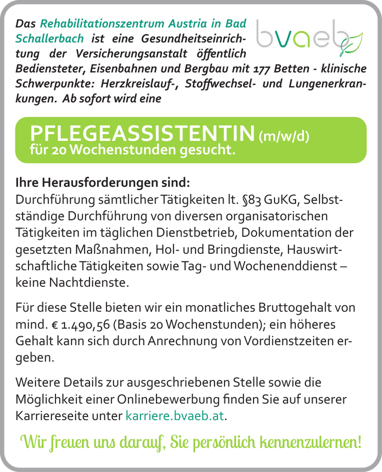 Das Rehabilitationszentrum Austria in Bad&nbsp;Schallerbach ist eine Gesundheitseinrichtung&nbsp;der Versicherungsanstalt &ouml;ffentlichBediensteter, Eisenbahnen und Bergbau mit 177 Betten - klinische&nbsp;Schwerpunkte: Herzkreislauf-, Stoffwechsel- und Lungenerkrankungen.
Ab sofort wird eine&nbsp;PFLEGEASSISTENTIN (m/w/d)&nbsp;f&uuml;r 20 Wochenstunden gesucht.
Ihre Herausforderungen sind:

Durchf&uuml;hrung s&auml;mtlicher T&auml;tigkeiten lt. &sect;83 GuKG,
Selbstst&auml;ndige&nbsp;Durchf&uuml;hrung von diversen organisatorischen&nbsp;T&auml;tigkeiten im t&auml;glichen Dienstbetrieb,
Dokumentation der gesetzten Ma&szlig;nahmen,
Hol- und Bringdienste,
Hauswirtschaftliche&nbsp;T&auml;tigkeiten sowie
Tag- und Wochenenddienst &ndash;
keine Nachtdienste.

F&uuml;r diese Stelle bieten wir ein monatliches Bruttogehalt von&nbsp;mind. &euro; 1.490,56 (Basis 20 Wochenstunden); ein h&ouml;heresGehalt kann sich durch Anrechnung von Vordienstzeiten ergeben.
Weitere Details zur ausgeschriebenen Stelle sowie die&nbsp;M&ouml;glichkeit einer Onlinebewerbung finden Sie auf unsererKarriereseite unter karriere.bvaeb.at.
Wir freuen uns darauf, Sie pers&ouml;nlich kennenzulernen!