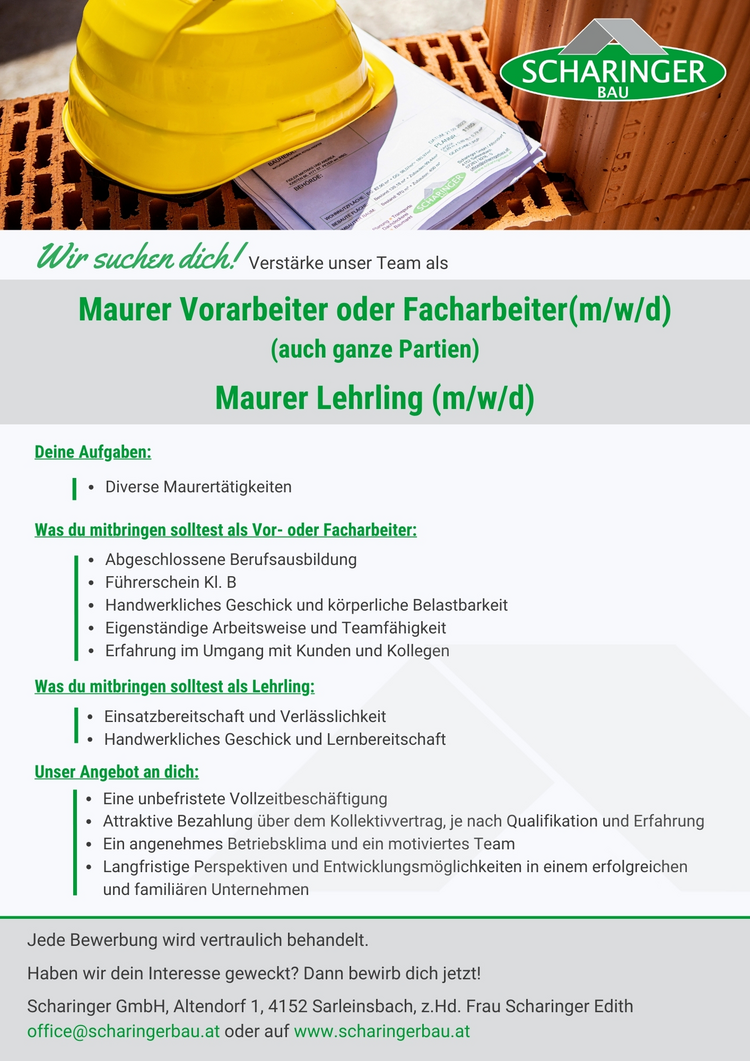 2. SCHARINGER BAU Ur suchen dich! verst&auml;rke unser Team als Maurer Vorarbeiter oder Facharbeiter(m/w/d) (auch ganze Partien) Maurer Lehrling (m/w/d) Deine Aufgaben: Diverse Maurert&auml;tigkeiten Was du mitbringen solltest als Vor- oder Facharbeiter: Abgeschlossene Berufsausbildung F&uuml;hrerschein Kl. B Handwerkliches Geschick und k&ouml;rperliche Belastbarkeit Eigenst&auml;ndige Arbeitsweise und Teamf&auml;higkeit Erfahrung im Umgang mit Kunden und Kollegen Was du mitbringen solltest als Lehrling: . Einsatzbereitschaft und Verl&auml;sslichkeit Handwerkliches Geschick und Lernbereitschaft Unser Angebot an dich: Eine unbefristete Vollzeitbesch&auml;ftigung Attraktive Bezahlung &uuml;ber dem Kollektivvertrag, je nach Qualifikation und Erfahrung Ein angenehmes Betriebsklima und ein motiviertes Team Langfristige Perspektiven und Entwicklungsm&ouml;glichkeiten in einem erfolgreichen und famili&auml;ren Unternehmen Jede Bewerbung wird vertraulich behandelt. Haben wir dein Interesse geweckt? Dann bewirb dich jetzt! Scharinger GmbH, Altendorf 1, 4152 Sarleinsbach, z.Hd. Frau Scharinger Edith office@scharingerbau.at oder auf www.scharingerbau.at  Maurer Maurerin Facharbeiter Facharbeiterin Vorarbeiter Vorarbeiterin Lehre Lehrling Lehrstelle Ausbildungsplatz