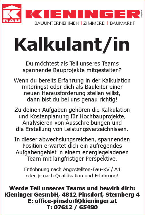 BAUUNTERNEHMEN l ZIMMEREI l BAUMARKTKalkulant/inDu m&ouml;chtest als Teil unseres Teams&nbsp;spannende Bauprojekte mitgestalten?Wenn du bereits Erfahrung in der Kalkulation&nbsp;mitbringst oder dich als Bauleiter einer&nbsp;neuen Herausforderung stellen willst,dann bist du bei uns genau richtig!
Zu deinen Aufgaben geh&ouml;ren die Kalkulation und Kostenplanung f&uuml;r Hochbauprojekte, Analysieren von Ausschreibungen unddie Erstellung von Leistungsverzeichnissen.
In dieser abwechslungsreichen, spannenden&nbsp;Position erwartet dich ein aufregendes&nbsp;Aufgabengebiet in einem energiegeladenen&nbsp;Team mit langfristiger Perspektive.
Entlohnung nach Angestellten-Bau-KV / A4&nbsp;oder je nach Qualifikation und Erfahrung!
Werde Teil unseres Teams und bewirb dich:Kieninger GesmbH, 4812 Pinsdorf, Sternberg 4E: office-pinsdorf@kieninger.atT: 07612 / 65480GES.M.B.H.