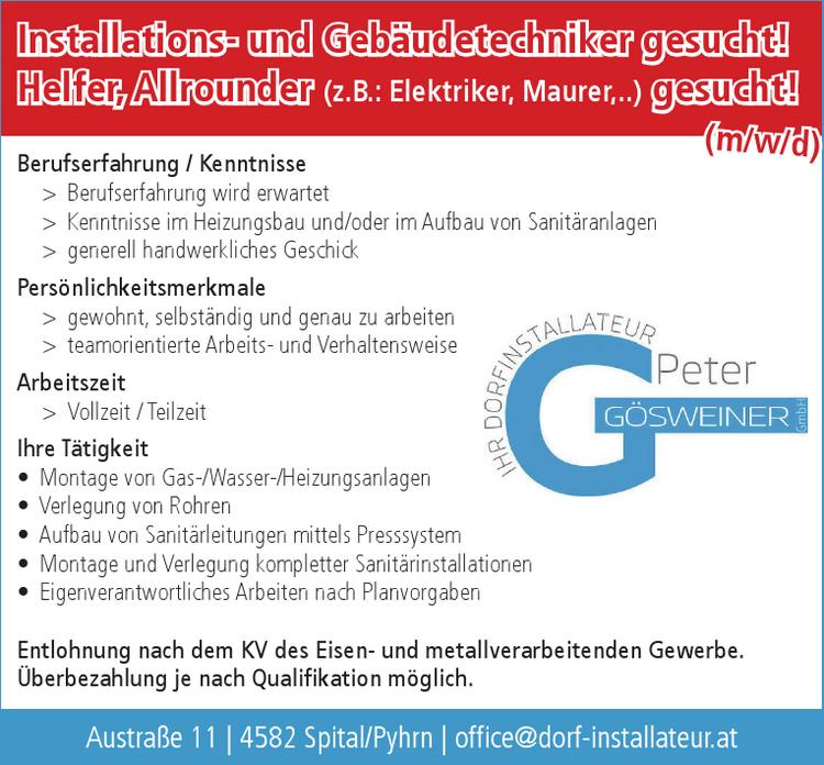 Installations- und Geb&auml;udetechniker gesucht!Helfer, Allrounder (z.B.: Elektriker, Maurer,..) gesucht!
Berufserfahrung / Kenntnisse

&gt; Berufserfahrung wird erwartet
&gt; Kenntnisse im Heizungsbau und/oder im Aufbau von Sanit&auml;ranlagen
&gt; generell handwerkliches Geschick

Pers&ouml;nlichkeitsmerkmale

&gt; gewohnt, selbst&auml;ndig und genau zu arbeiten
&gt; teamorientierte Arbeits- und Verhaltensweise

Arbeitszeit

&gt; Vollzeit / Teilzeit

Ihre T&auml;tigkeit

&bull; Montage von Gas-/Wasser-/Heizungsanlagen
&bull; Verlegung von Rohren
&bull; Aufbau von Sanit&auml;rleitungen mittels Presssystem
&bull; Montage und Verlegung kompletter Sanit&auml;rinstallationen
&bull; Eigenverantwortliches Arbeiten nach Planvorgaben

Entlohnung nach dem KV des Eisen- und metallverarbeitenden Gewerbe.&Uuml;berbezahlung je nach Qualifikation m&ouml;glich.Austra&szlig;e 11 vacanciesineu.com 4582 Spital/Pyhrn vacanciesineu.com office@ dorf-installateur.at(m/w/d)(d)