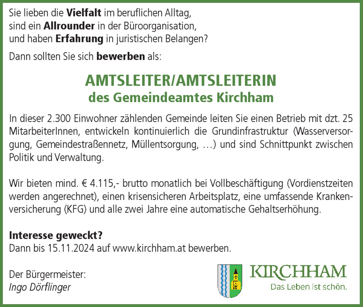 Sie lieben die Vielfalt im beruflichen Alltag,&nbsp;sind ein Allrounder in der B&uuml;roorganisation,&nbsp;und haben Erfahrung in juristischen Belangen?Dann sollten Sie sich bewerben als:&nbsp;AMTSLEITER/AMTSLEITERIN&nbsp;des Gemeindeamtes Kirchham
In dieser 2.300 Einwohner z&auml;hlenden Gemeinde leiten Sie einen Betrieb mit dzt. 25&nbsp;MitarbeiterInnen, entwickeln kontinuierlich die Grundinfrastruktur (Wasserversorgung,&nbsp;Gemeindestra&szlig;ennetz, M&uuml;llentsorgung, &hellip;) und sind Schnittpunkt zwischenPolitik und Verwaltung.
Wir bieten mind. &euro; 4.115,- brutto monatlich bei Vollbesch&auml;ftigung (Vordienstzeiten&nbsp;werden angerechnet), einen krisensicheren Arbeitsplatz, eine umfassende Krankenversicherung&nbsp;(KFG) und alle zwei Jahre eine automatische Gehaltserh&ouml;hung.
Interesse geweckt?Dann bis 15.11.2024 auf www.kirchham.at bewerben.
Der B&uuml;rgermeister:Ingo D&ouml;rflinger