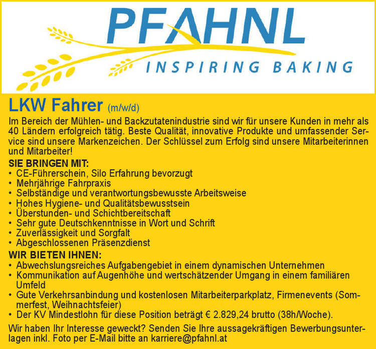 LKW Fahrer (m/w/d)Im Bereich der M&uuml;hlen- und Backzutatenindustrie sind wir f&uuml;r unsere Kunden in mehr als&nbsp;40 L&auml;ndern erfolgreich t&auml;tig. Beste Qualit&auml;t, innovative Produkte und umfassender Service&nbsp;sind unsere Markenzeichen. Der Schl&uuml;ssel zum Erfolg sind unsere Mitarbeiterinnen&nbsp;und Mitarbeiter!
SIE BRINGEN MIT:

&bull; CE-F&uuml;hrerschein, Silo Erfahrung bevorzugt
&bull; Mehrj&auml;hrige Fahrpraxis
&bull; Selbst&auml;ndige und verantwortungsbewusste Arbeitsweise
&bull; Hohes Hygiene- und Qualit&auml;tsbewusstsein
&bull; &Uuml;berstunden- und Schichtbereitschaft
&bull; Sehr gute Deutschkenntnisse in Wort und Schrift
&bull; Zuverl&auml;ssigkeit und Sorgfalt
&bull; Abgeschlossenen Pr&auml;senzdienst

WIR BIETEN IHNEN:

&bull; Abwechslungsreiches Aufgabengebiet in einem dynamischen Unternehmen
&bull; Kommunikation auf Augenh&ouml;he und wertsch&auml;tzender Umgang in einem famili&auml;ren&nbsp;Umfeld
&bull; Gute Verkehrsanbindung und kostenlosen Mitarbeiterparkplatz, Firmenevents (Sommerfest,&nbsp;Weihnachtsfeier)
&bull; Der KV Mindestlohn f&uuml;r diese Position betr&auml;gt &euro; 2.829,24 brutto (38h/Woche).

Wir haben Ihr Interesse geweckt? Senden Sie Ihre aussagekr&auml;ftigen Bewerbungsunterlageninkl. Foto per E-Mail bitte an karriere@pfahnl.at