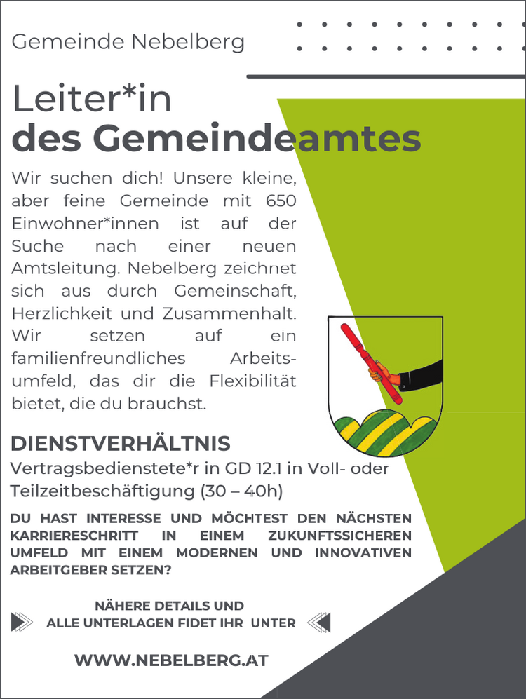 Wir suchen dich! Unsere kleinaber feine Gemeinde mit 65Einwohner*innen ist auf dSuche nach einer neueAmtsleitung. Nebelberg zeichnsich aus durch GemeinschaHerzlichkeit und ZusammenhaWir setzen auf efamilienfreundliches Arbeitumfeld, das dir die Flexibilitbietet, die du brauchst.DIENSTVERH&Auml;LTNISVertragsbedienstete*r in GDTeilzeitbesch&auml;ftigung (30 &ndash; 4DU HAST INTERESSE UND M&Ouml;CHKARRIERESCHRITT IN EINEMUMFELD MIT EINEM MODERNENARBEITGEBER SETZEN?N&Auml;HERE DETAILS UNDALLE UNTERLAGEN FIDET IHR UWWW.NEBELBERG.Aeamtesne,50derennetaft,alt.eintst&auml;t12.140hHTESZN UUNTAT1 in Voll- oder)ST DEN N&Auml;CHSTENUKUNFTSSICHERENUND INNOVATIVEN