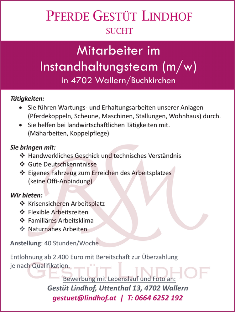 PFERDE GEST&Uuml;T LINDHOF&nbsp;SUCHTT&auml;tigkeiten:

&bull; Sie f&uuml;hren Wartungs- und Erhaltungsarbeiten unserer Anlagen(Pferdekoppeln, Scheune, Maschinen, Stallungen, Wohnhaus) durch.
&bull; Sie helfen bei landwirtschaftlichen T&auml;tigkeiten mit.(M&auml;harbeiten, Koppelpflege)

Sie bringen mit:

 Handwerkliches Geschick und technisches Verst&auml;ndnis
 Gute Deutschkenntnisse
 Eigenes Fahrzeug zum Erreichen des Arbeitsplatzes(keine &Ouml;ffi-Anbindung)Wir bieten:
 Krisensicheren Arbeitsplatz
 Flexible Arbeitszeiten
 Famili&auml;res Arbeitsklima
 Naturnahes Arbeiten


Anstellung: 40 Stunden/WocheEntlohnung ab 2.400 Euro mit Bereitschaft zur &Uuml;berzahlung&nbsp;je nach Qualifikation.Bewerbung mit Lebenslauf und Foto an:Gest&uuml;t Lindhof, Uttenthal 13, 4702 Wallerngestuet@lindhof.at | T: 0664 6252 192Mitarbeiter im&nbsp;Instandhaltungsteam (m/w/d)in 4702 Wallern/Buchkirchen