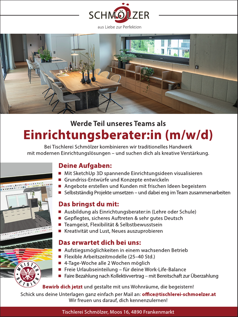 Einrichtungsberater: 
Bei Tischlerei Schm&ouml;lzer kombinieren wir traditionelles Handwerk mit modernen Einrichtungsl&ouml;sungen - und suchen dich als kreative Verst&auml;rkung.
 .. SCHM&Ouml;NZER aus Liebe zur Perfektion Werde Teil unseres Teams als n (m/w/d) 
Deine Aufgaben: 

Mit SketchUp 3D spannende Einrichtungsideen visualisieren 
Grundriss-Entw&uuml;rfe und Konzepte entwickeln 
Angebote erstellen und Kunden mit frischen Ideen begeistern 
Selbstst&auml;ndig Projekte umsetzen - und dabei eng im Team zusammenarbeiten&nbsp;

Das bringst du mit: 

Ausbildung als Einrichtungsberater:in (Lehre oder Schule) 
Gepflegtes, sicheres Auftreten &amp; sehr gutes Deutsch 
Teamgeist, Flexibilit&auml;t &amp; Selbstbewusstsein 
Kreativit&auml;t und Lust, Neues auszuprobieren 

Das erwartet dich bei uns: 

Aufstiegsm&ouml;glichkeiten in einem wachsenden Betrieb 
Flexible Arbeitszeitmodelle (25-40 Std.) 
4-Tage-Woche alle 2 Wochen m&ouml;glich 
Freie Urlaubseinteilung - f&uuml;r deine Work-Life-Balance 
Faire Bezahlung nach Kollektivvertrag - mit Bereitschaft zur &Uuml;berzahlung 

Bewirb dich jetzt und gestalte mit uns Wohnr&auml;ume, die begeistern! 
Schick uns deine Unterlagen ganz einfach per Mail an: office@tischlı schmoel at Wir freuen uns darauf, dich kennenzulernen! 
Tischlerei Schm&ouml;lzer, Moos 16, 4890 Frankenmarkt &nbsp;
