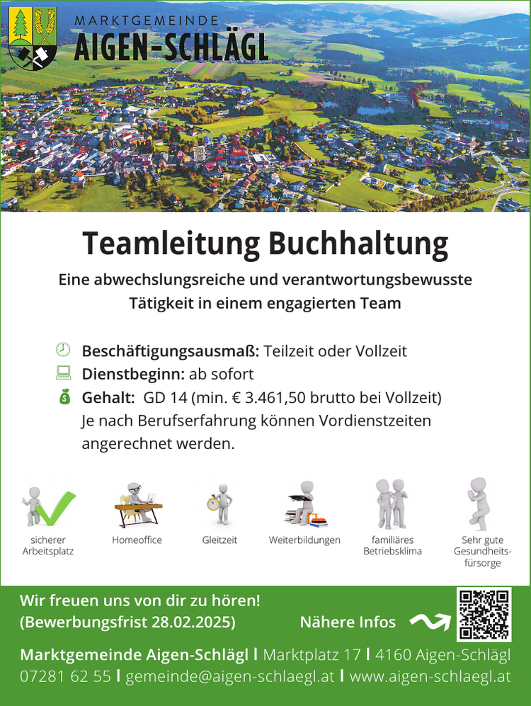 Teamleitung Buchhaltung
Wir freuen uns von dir zu h&ouml;ren!(Bewerbungsfrist 28.02.2025) N&auml;here Infos
Marktgemeinde Aigen-Schl&auml;gl I Marktplatz 17 I 4160 Aigen-Schl&auml;gl07281 62 55 I gemeinde@aigen-schlaegl.at I www.aigen-schlaegl.at
Eine abwechslungsreiche und verantwortungsbewusste&nbsp;T&auml;tigkeit in einem engagierten Team

 Besch&auml;ftigungsausma&szlig;: Teilzeit oder Vollzeit
 Dienstbeginn: ab sofort
 Gehalt: GD 14 (min. &euro; 3.461,50 brutto bei Vollzeit)&nbsp;Je nach Berufserfahrung k&ouml;nnen Vordienstzeiten&nbsp;angerechnet werden.



sicherer&nbsp;Arbeitsplatz
Weiterbildungen
Sehr gute&nbsp;Gesundheitsf&uuml;rsorge
Homeoffice
famili&auml;res&nbsp;Betriebsklima
Gleitzeit↝
