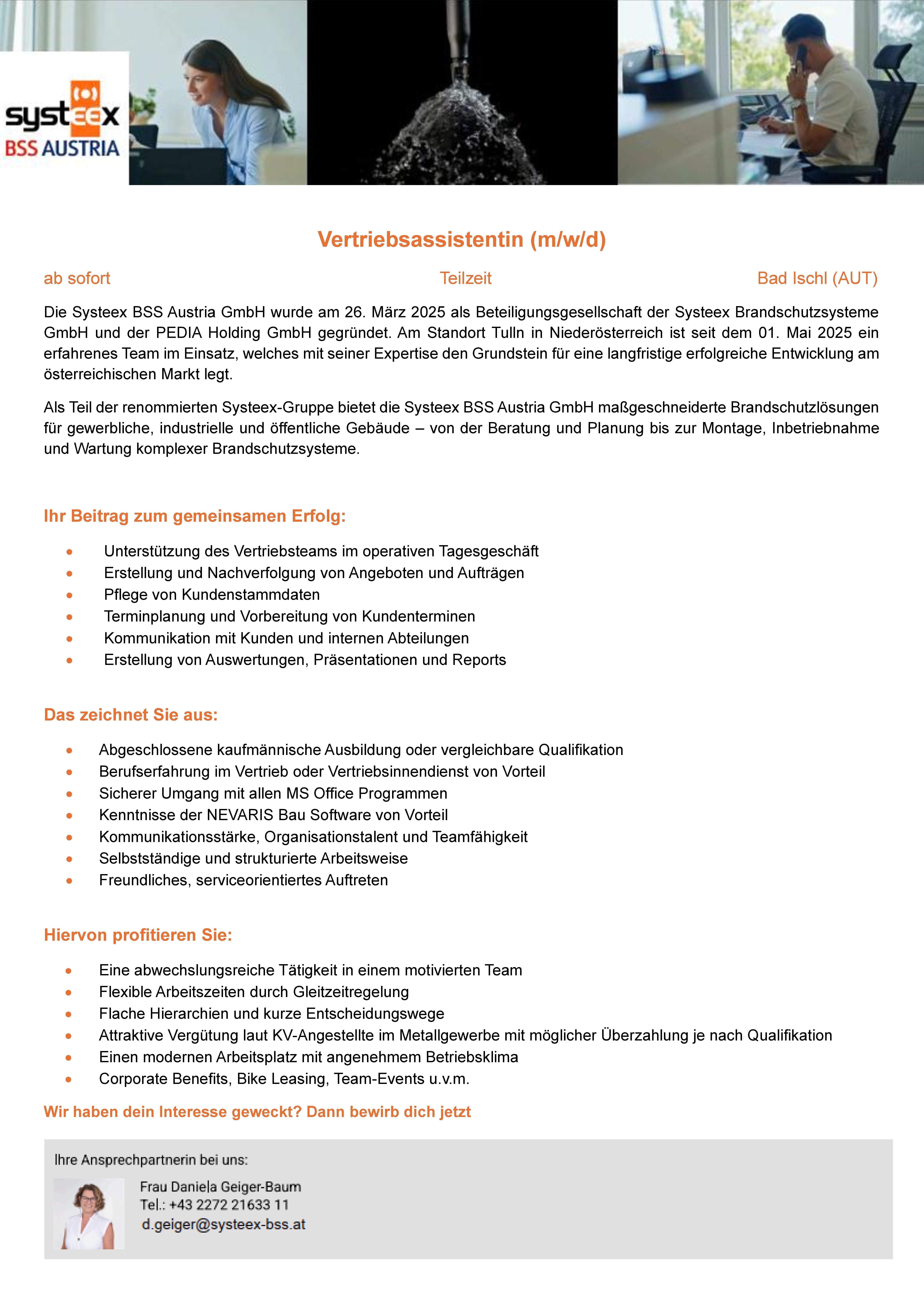 ab sofort Teilzeit Bad Ischl (AUT)Die Systeex BSS Austria GmbH wurde am 26. M&auml;rz 2025 als Beteiligungsgesellschaft der Systeex Brandschutzsysteme GmbH und der PEDIA Holding GmbH gegr&uuml;ndet. Am Standort Tulln in Nieder&ouml;sterreich ist seit dem 01. Mai 2025 ein erfahrenes Team im Einsatz, welches mit seiner Expertise den Grundstein f&uuml;r eine langfristige erfolgreiche Entwicklung am &ouml;sterreichischen Markt legt.Als Teil der renommierten Systeex-Gruppe bietet die Systeex BSS Austria GmbH ma&szlig;geschneiderte Brandschutzl&ouml;sungen f&uuml;r gewerbliche, industrielle und &ouml;ffentliche Geb&auml;ude &ndash; von der Beratung und Planung bis zur Montage, Inbetriebnahme und Wartung komplexer Brandschutzsysteme.Ihr Beitrag zum gemeinsamen Erfolg:&bull;Unterst&uuml;tzung des Vertriebsteams im operativen Tagesgesch&auml;ft&bull;Erstellung und Nachverfolgung von Angeboten und Auftr&auml;gen&bull;Pflege von Kundenstammdaten&bull;Terminplanung und Vorbereitung von Kundenterminen&bull;Kommunikation mit Kunden und internen Abteilungen&bull;Erstellung von Auswertungen, Pr&auml;sentationen und ReportsDas zeichnet Sie aus:&bull;Abgeschlossene kaufm&auml;nnische Ausbildung oder vergleichbare Qualifikation&bull;Berufserfahrung im Vertrieb oder Vertriebsinnendienst von Vorteil&bull;Sicherer Umgang mit allen MS Office Programmen&bull;Kenntnisse der NEVARIS Bau Software von Vorteil&bull;Kommunikationsst&auml;rke, Organisationstalent und Teamf&auml;higkeit&bull;Selbstst&auml;ndige und strukturierte Arbeitsweise&bull;Freundliches, serviceorientiertes AuftretenHiervon profitieren Sie:&bull;Eine abwechslungsreiche T&auml;tigkeit in einem motivierten Team&bull;Flexible Arbeitszeiten durch Gleitzeitregelung&bull;Flache Hierarchien und kurze Entscheidungswege&bull;Attraktive Verg&uuml;tung laut KV-Angestellte im Metallgewerbe mit m&ouml;glicher &Uuml;berzahlung je nach Qualifikation&bull;Einen modernen Arbeitsplatz mit angenehmem Betriebsklima&bull;Corporate Benefits, Bike Leasing, Team-Events u.v.m.Wir haben dein Interesse geweckt? Dann bewirb dich jetzt