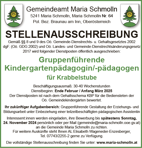 Gemeindeamt Maria Schmolln5241 Maria Schmolln, Maria Schmolln Nr. 64Pol. Bez. Braunau am Inn, Ober&ouml;sterreich
STELLENAUSSCHREIBUNGGem&auml;&szlig; &sect;&sect; 8 und 9 des O&ouml;. Gemeinde-Dienstrechts- u. Gehaltsgesetztes 2002&nbsp;dgF. (O&ouml;. GDG 2002) und O&ouml;. Landes- und Gemeinde-Dienstrechts&auml;nderungsgesetz&nbsp;2017 wird folgender Dienstposten &ouml;ffentlich ausgeschrieben:
Gruppenf&uuml;hrende Kindergartenp&auml;dagogin/-p&auml;dagogen&nbsp;f&uuml;r Krabbelstube

Besch&auml;ftigungsausma&szlig;: 30-40 Wochenstunden
Dienstbeginn: Ende Februar / Anfang M&auml;rz 2025

Der Dienstposten ist nach dem Gehaltsschema KBP f&uuml;r die Bediensteten der O&ouml;. Gemeindekinderg&auml;rten bewertet.
Ihr zuk&uuml;nftiger Aufgabenbereich: Gruppenf&uuml;hrende Gestaltung der Erziehungs- und&nbsp;Bildungsarbeit unter Einbeziehung einer teilzeitbesch&auml;ftigten p&auml;dagogischen Assistentin&nbsp;Interessent:innen werden eingeladen, ihre Bewerbung bis sp&auml;testens Sonntag,24. November 2024 pers&ouml;nlich oder per Mail (gemeinde@maria-schmolln.ooe.gv.at)&nbsp;an die Gemeinde Maria Schmolln zu richten.
F&uuml;r weitere Ausk&uuml;nfte steht Ihnen AL Elisabeth Wageneder-Enzesberger,Tel. 07743/2255-2 gerne zu Verf&uuml;gung.Die vollst&auml;ndige Stellenausschreibung finden Sie unter: www.maria-schmolln.at