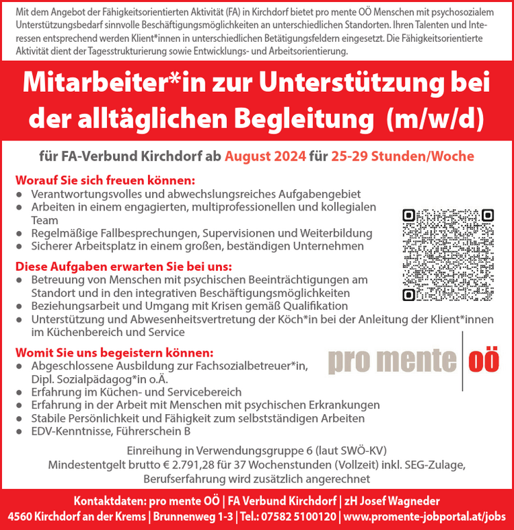 Mitarbeiter*in zur Unterst&uuml;tzung beider allt&auml;glichen Begleitung (m/w/d)f&uuml;r FA-Verbund Kirchdorf ab August 2024 f&uuml;r 25-29 Stunden/WocheWorauf Sie sich freuen k&ouml;nnen:● Verantwortungsvolles und abwechslungsreiches Aufgabengebiet● Arbeiten in einem engagierten, multiprofessionellen und kollegialenTeam● Regelm&auml;&szlig;ige Fallbesprechungen, Supervisionen und Weiterbildung● Sicherer Arbeitsplatz in einem gro&szlig;en, best&auml;ndigen UnternehmenDiese Aufgaben erwarten Sie bei uns:● Betreuung von Menschen mit psychischen Beeintr&auml;chtigungen amStandort und in den integrativen Besch&auml;ftigungsm&ouml;glichkeiten● Beziehungsarbeit und Umgang mit Krisen gem&auml;&szlig; Qualifikation● Unterst&uuml;tzung und Abwesenheitsvertretung der K&ouml;ch*in bei der Anleitung der Klient*innenim K&uuml;chenbereich und ServiceWomit Sie uns begeistern k&ouml;nnen:● Abgeschlossene Ausbildung zur Fachsozialbetreuer*in,Dipl. Sozialp&auml;dagog*in o.&Auml;.● Erfahrung im K&uuml;chen- und Servicebereich● Erfahrung in der Arbeit mit Menschen mit psychischen Erkrankungen● Stabile Pers&ouml;nlichkeit und F&auml;higkeit zum selbstst&auml;ndigen Arbeiten● EDV-Kenntnisse, F&uuml;hrerschein BEinreihung in Verwendungsgruppe 6 (laut SW&Ouml;-KV)Mindestentgelt brutto &euro; 2.791,28 f&uuml;r 37 Wochenstunden (Vollzeit) inkl. SEG-Zulage,Berufserfahrung wird zus&auml;tzlich angerechnet