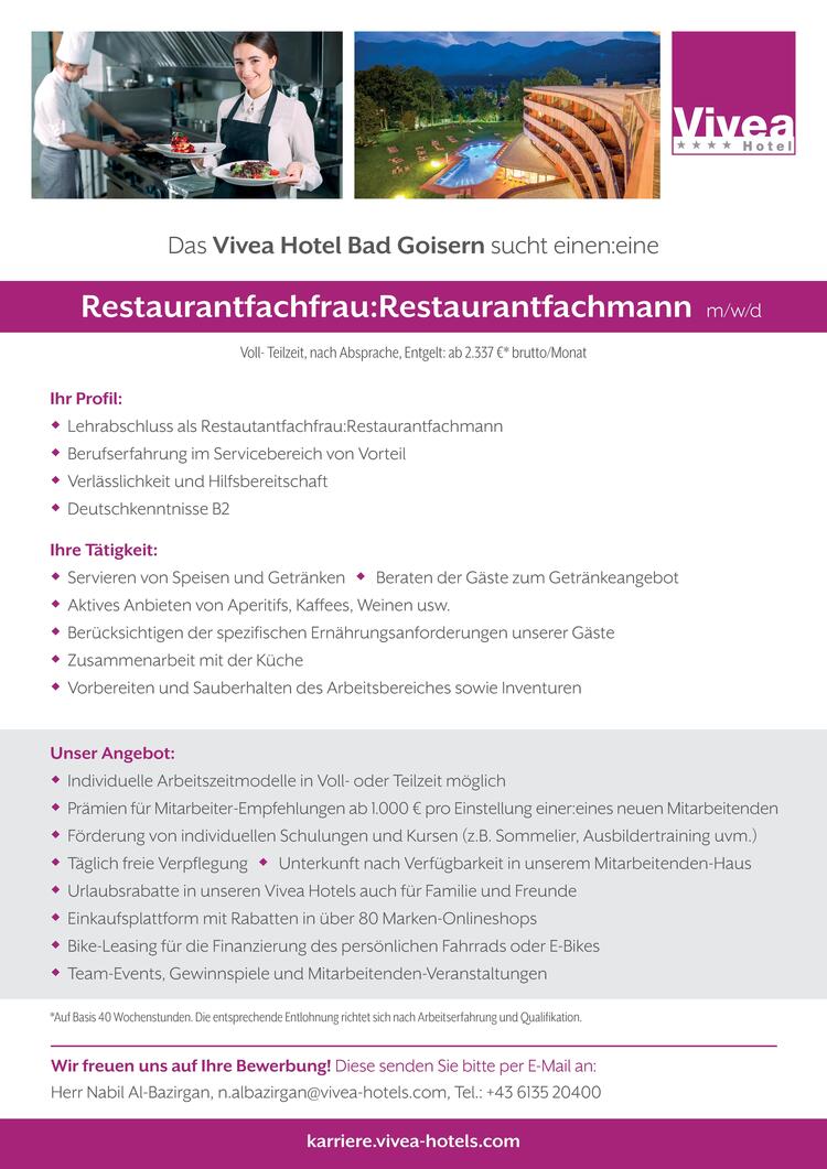 Ihr Profil: Lehrabschluss als Restautantfachfrau:Restaurantfachmann Berufserfahrung im Servicebereich von Vorteil Verl&auml;sslichkeit und Hilfsbereitschaft Deutschkenntnisse B2Ihre T&auml;tigkeit: Servieren von Speisen und Getr&auml;nken  Beraten der G&auml;ste zum Getr&auml;nkeangebot Aktives Anbieten von Aperitifs, Kaffees, Weinen usw. Ber&uuml;cksichtigen der spezifischen Ern&auml;hrungsanforderungen unserer G&auml;ste Zusammenarbeit mit der K&uuml;che Vorbereiten und Sauberhalten des Arbeitsbereiches sowie Inventuren*Auf Basis 40 Wochenstunden. Die entsprechende Entlohnung richtet sich nach Arbeitserfahrung und Qualifikation.Wir freuen uns auf Ihre Bewerbung! Diese senden Sie bitte per E-Mail an:Herr Nabil Al-Bazirgan, n.albazirgan@vivea-hotels.com, Tel.: +43 6135 20400Das Vivea Hotel Bad Goisern sucht einen:einekarriere.vivea-hotels.comVoll- Teilzeit, nach Absprache, Entgelt: ab 2.337 &euro;* brutto/MonatUnser Angebot: Individuelle Arbeitszeitmodelle in Voll- oder Teilzeit m&ouml;glich Pr&auml;mien f&uuml;r Mitarbeiter-Empfehlungen ab 1.000 &euro; pro Einstellung einer:eines neuen Mitarbeitenden F&ouml;rderung von individuellen Schulungen und Kursen (z.B. Sommelier, Ausbildertraining uvm.) T&auml;glich freie Verpflegung  Unterkunft nach Verf&uuml;gbarkeit in unserem Mitarbeitenden-Haus Urlaubsrabatte in unseren Vivea Hotels auch f&uuml;r Familie und Freunde Einkaufsplattform mit Rabatten in &uuml;ber 80 Marken-Onlineshops Bike-Leasing f&uuml;r die Finanzierung des pers&ouml;nlichen Fahrrads oder E-Bikes Team-Events, Gewinnspiele und Mitarbeitenden-Veranstaltungen