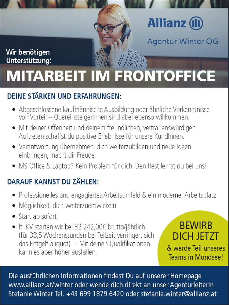 Wir ben&ouml;tigenUnterst&uuml;tzung:MITARBEIT IM FRONTOFFICEDie ausf&uuml;hrlichen Informationen findest Du auf unserer Homepagewww.allianz.at/winter oder wende dich direkt an unser AgenturleiterinStefanie Winter Tel. +43 699 1879 6420 oder stefanie.winter@allianz.atBEWIRBDICH JETZT&amp; werde Teil unseresTeams in Mondsee!DEINE ST&Auml;RKEN UND ERFAHRUNGEN:&bull; Abgeschlossene kaufm&auml;nnische Ausbildung oder &auml;hnliche Vorkenntnissevon Vorteil &ndash; QuereinsteigerInnen sind aber ebenso willkommen.&bull; Mit deiner Offenheit und deinem freundlichen, vertrauensw&uuml;rdigenAuftreten schaffst du positive Erlebnisse f&uuml;r unsere KundInnen.&bull; Verantwortung &uuml;bernehmen, dich weiterzubilden und neue Ideeneinbringen, macht dir Freude.&bull; MS Office &amp; Laptop? Kein Problem f&uuml;r dich. Den Rest lernst du bei uns!DARAUF KANNST DU Z&Auml;HLEN:&bull; Professionelles und engagiertes Arbeitsumfeld &amp; ein moderner Arbeitsplatz&bull; M&ouml;glichkeit, dich weiterzuentwickeln&bull; Start ab sofort!&bull; lt. KV starten wir bei 32.242,00&euro; brutto/j&auml;hrlich.(f&uuml;r 38,5 Wochenstunden bei Teilzeit verringert sichdas Entgelt aliquot) &ndash; Mit deinen Qualifikationenkann es aber h&ouml;her ausfallen.