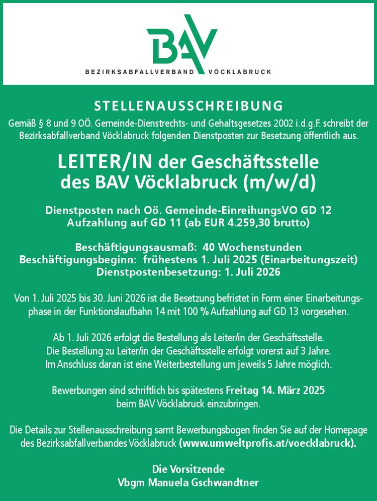 STELLENAUSSCHREIBUNGGem&auml;&szlig; &sect; 8 und 9 O&Ouml;. Gemeinde-Dienstrechts- und Gehaltsgesetzes 2002 i.d.g.F. schreibt der&nbsp;Bezirksabfallverband V&ouml;cklabruck folgenden Dienstposten zur Besetzung &ouml;ffentlich aus.
LEITER/IN der Gesch&auml;ftsstelle&nbsp;des BAV V&ouml;cklabruck (m/w/d)

Dienstposten nach O&ouml;. Gemeinde-EinreihungsVO GD 12
Aufzahlung auf GD 11 (ab EUR 4.259,30 brutto)
Besch&auml;ftigungsausma&szlig;: 40 Wochenstunden
Besch&auml;ftigungsbeginn: fr&uuml;hestens 1. Juli 2025 (Einarbeitungszeit)
Dienstpostenbesetzung: 1. Juli 2026

Von 1. Juli 2025 bis 30. Juni 2026 ist die Besetzung befristet in Form einer Einarbeitungsphase&nbsp;in der Funktionslaufbahn 14 mit 100 % Aufzahlung auf GD 13 vorgesehen.
Ab 1. Juli 2026 erfolgt die Bestellung als Leiter/in der Gesch&auml;ftsstelle.
Die Bestellung zu Leiter/in der Gesch&auml;ftsstelle erfolgt vorerst auf 3 Jahre.Im Anschluss daran ist eine Weiterbestellung um jeweils 5 Jahre m&ouml;glich.
Bewerbungen sind schriftlich bis sp&auml;testens Freitag 14. M&auml;rz 2025&nbsp;beim BAV V&ouml;cklabruck einzubringen.
Die Details zur Stellenausschreibung samt Bewerbungsbogen finden Sie auf der Homepage&nbsp;des Bezirksabfallverbandes V&ouml;cklabruck (www.umweltprofis.at/voecklabruck).Die VorsitzendeVbgm Manuela Gschwandtner