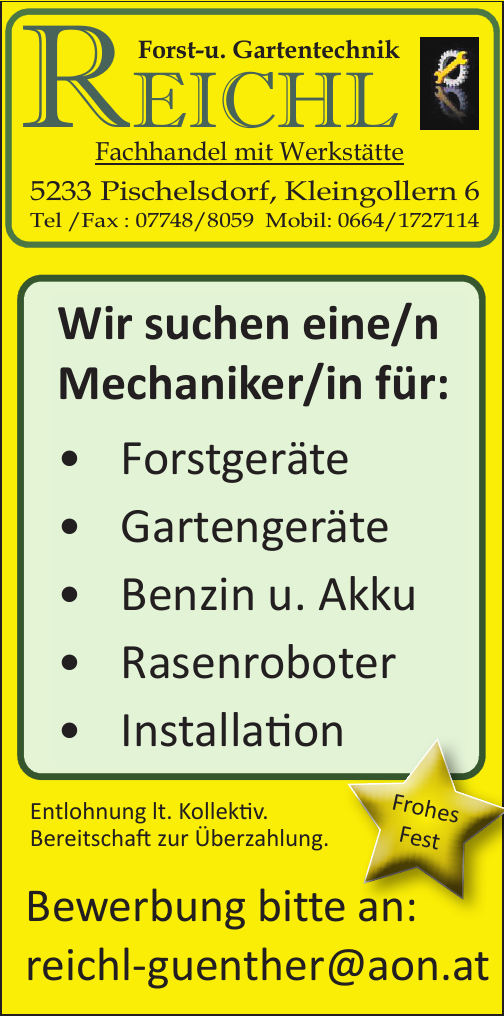 Forst-u. Gartentechnik&nbsp;REICHLFachhandel mit Werkst&auml;tte5233 Pischelsdorf, Kleingollern 6Tel /Fax : 07748/8059 Mobil: 0664/1727114
Wir suchen einen&nbsp;Mechaniker f&uuml;r:

&middot; Forstger&auml;te
&middot; Gartenger&auml;te
&middot; Benzin u. Akku
&middot; Rasenroboter
&middot; Installation

Bewerbung bitte an:reichl-guenther@aon.at