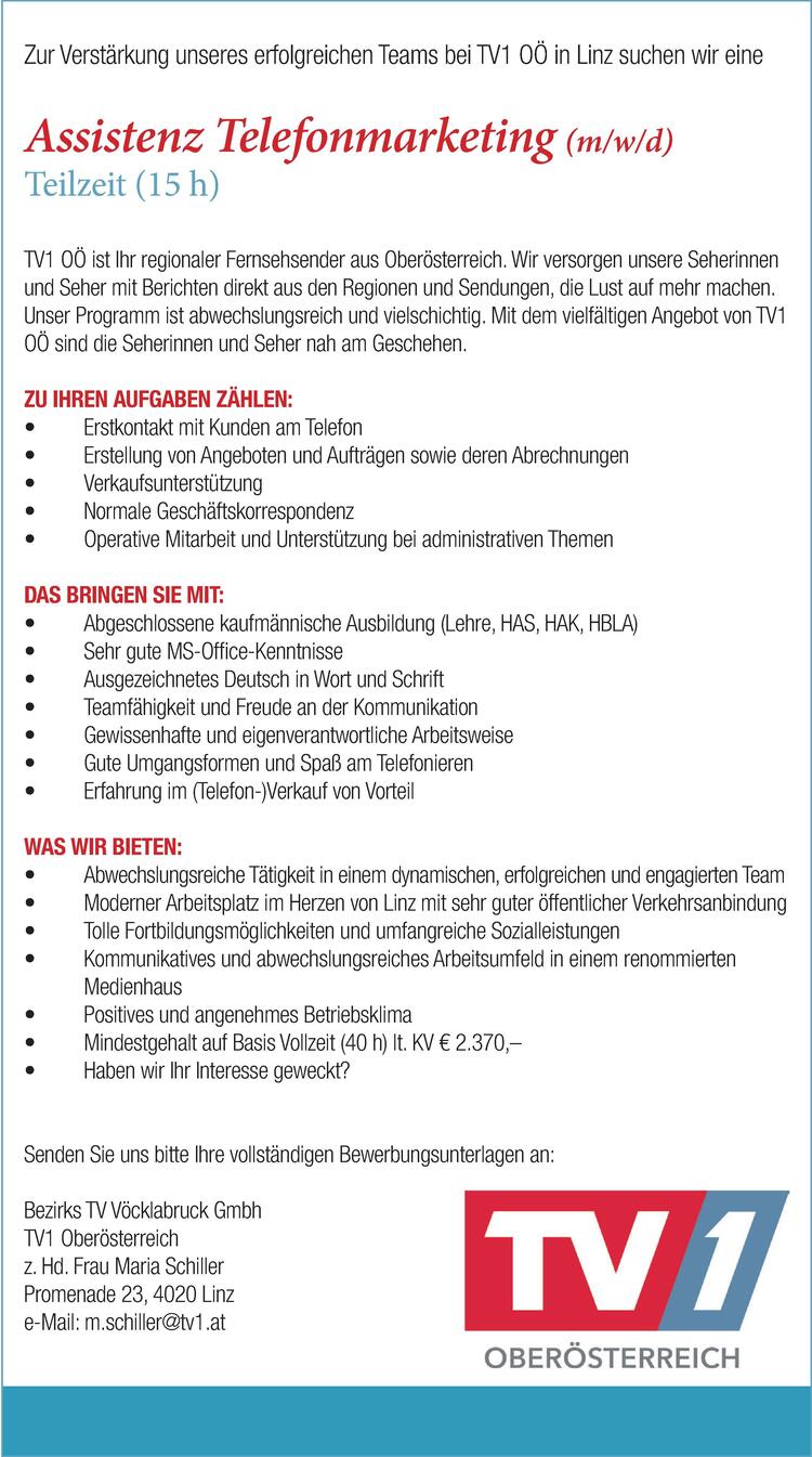 Zur Verst&auml;rkung unseres erfolgreichen Teams bei TV1 O&Ouml; in Linz suchen wir eine
Assistenz Telefonmarketing (m/w/d)
Teilzeit (15 h)
&nbsp;
TV1 O&Ouml; ist Ihr regionaler Fernsehsender aus Ober&ouml;sterreich. Wir versorgen unsere Seherinnen
und Seher mit Berichten direkt aus den Regionen und Sendungen, die Lust auf mehr machen.
Unser Programm ist abwechslungsreich und vielschichtig. Mit dem vielf&auml;ltigen Angebot von TV1
O&Ouml; sind die Seherinnen und Seher nah am Geschehen.
&nbsp;
ZU IHREN AUFGABEN Z&Auml;HLEN:

Erstkontakt mit Kunden am Telefon
Erstellung von Angeboten und Auftr&auml;gen sowie deren Abrechnungen
Verkaufsunterst&uuml;tzung
Normale Gesch&auml;ftskorrespondenz
Operative Mitarbeit und Unterst&uuml;tzung bei administrativen Themen

&nbsp;
&nbsp;
DAS BRINGEN SIE MIT:

Abgeschlossene kaufm&auml;nnische Ausbildung (Lehre, HAS, HAK, HBLA)
Sehr gute MS-Office-Kenntnisse
Ausgezeichnetes Deutsch in Wort und Schrift
Teamf&auml;higkeit und Freude an der Kommunikation
Gewissenhafte und eigenverantwortliche Arbeitsweise
Gute Umgangsformen und Spa&szlig; am Telefonieren
Erfahrung im (Telefon-)Verkauf von Vorteil

&nbsp;
&nbsp;
WAS WIR BIETEN:

Abwechslungsreiche T&auml;tigkeit in einem dynamischen, erfolgreichen und engagierten Team
Moderner Arbeitsplatz im Herzen von Linz mit sehr guter &ouml;ffentlicher Verkehrsanbindung
Tolle Fortbildungsm&ouml;glichkeiten und umfangreiche Sozialleistungen
Kommunikatives und abwechslungsreiches Arbeitsumfeld in einem renommierten


Medienhaus
Positives und angenehmes Betriebsklima
Mindestgehalt auf Basis Vollzeit (40 h) lt. KV &euro; 2.370,&ndash;
Haben wir Ihr Interesse geweckt?

&nbsp;
&nbsp;
Senden Sie uns bitte Ihre vollst&auml;ndigen Bewerbungsunterlagen an:
Bezirks TV V&ouml;cklabruck Gmbh
TV1 Ober&ouml;sterreich
z. Hd. Frau Maria Schiller
Promenade 23, 4020 Linz
e-Mail: m.schiller@tv1.at