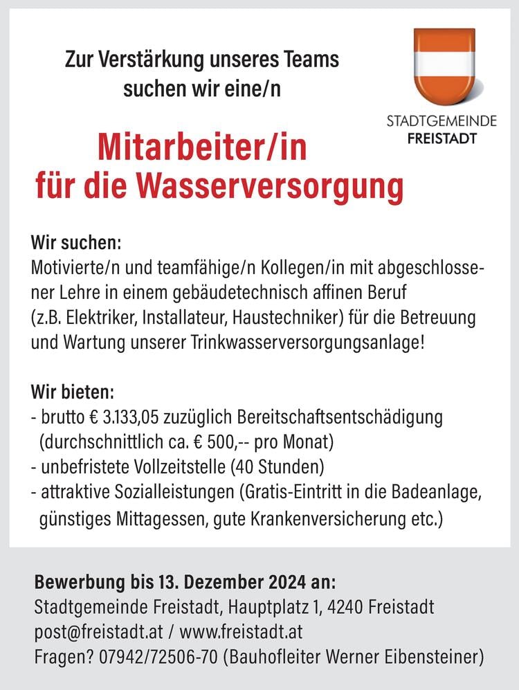 Wir suchen:Motivierte/n und teamf&auml;hige/n Kollegen/in mit abgeschlossenerLehre in einem geb&auml;udetechnisch affinen Beruf(z.B. Elektriker, Installateur, Haustechniker) f&uuml;r die Betreuungund Wartung unserer Trinkwasserversorgungsanlage!Wir bieten:- brutto &euro; 3.133,05 zuz&uuml;glich Bereitschaftsentsch&auml;digung(durchschnittlich ca. &euro; 500,-- pro Monat)- unbefristete Vollzeitstelle (40 Stunden)- attraktive Sozialleistungen (Gratis-Eintritt in die Badeanlage,g&uuml;nstiges Mittagessen, gute Krankenversicherung etc.)Bewerbung bis 13. Dezember 2024 an:Stadtgemeinde Freistadt, Hauptplatz 1, 4240 Freistadtpost@freistadt.at / www.freistadt.atFragen? 07942/72506-70 (Bauhofleiter Werner Eibensteiner)f&uuml;r die WasserversorgungZur Verst&auml;rkung unseres Teamssuchen wir eine/nMitarbeiter/in