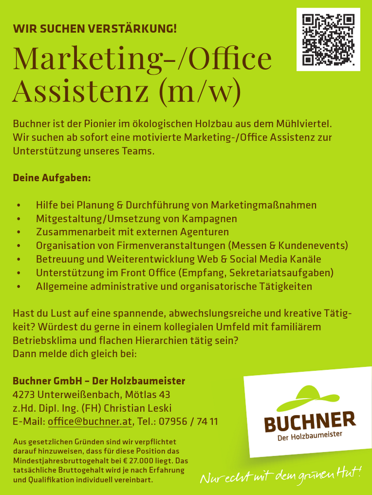 Nur echt mit dem gr&uuml;nen Hut!Marketing-/Office&nbsp;Assistenz (m/w)
WIR SUCHEN VERST&Auml;RKUNG!Buchner ist der Pionier im &ouml;kologischen Holzbau aus dem M&uuml;hlviertel.Wir suchen ab sofort eine motivierte Marketing-/Office Assistenz zur&nbsp;Unterst&uuml;tzung unseres Teams.
Deine Aufgaben:

&bull; Hilfe bei Planung &amp; Durchf&uuml;hrung von Marketingma&szlig;nahmen
&bull; Mitgestaltung/Umsetzung von Kampagnen
&bull; Zusammenarbeit mit externen Agenturen
&bull; Organisation von Firmenveranstaltungen (Messen &amp; Kundenevents)
&bull; Betreuung und Weiterentwicklung Web &amp; Social Media Kan&auml;le
&bull; Unterst&uuml;tzung im Front Office (Empfang, Sekretariatsaufgaben)
&bull; Allgemeine administrative und organisatorische T&auml;tigkeiten

Hast du Lust auf eine spannende, abwechslungsreiche und kreative T&auml;tigkeit?W&uuml;rdest du gerne in einem kollegialen Umfeld mit famili&auml;rem&nbsp;Betriebsklima und flachen Hierarchien t&auml;tig sein?
Dann melde dich gleich bei:Buchner GmbH &ndash; Der Holzbaumeister4273 Unterwei&szlig;enbach, M&ouml;tlas 43z.Hd. Dipl. Ing. (FH) Christian LeskiE-Mail: office@buchner.at, Tel.: 07956 / 74 11
Aus gesetzlichen Gr&uuml;nden sind wir verpflichtet&nbsp;darauf hinzuweisen, dass f&uuml;r diese Position das&nbsp;Mindestjahresbruttogehalt bei &euro; 27.000 liegt. Das&nbsp;tats&auml;chliche Bruttogehalt wird je nach Erfahrung&nbsp;und Qualifikation individuell vereinbart.