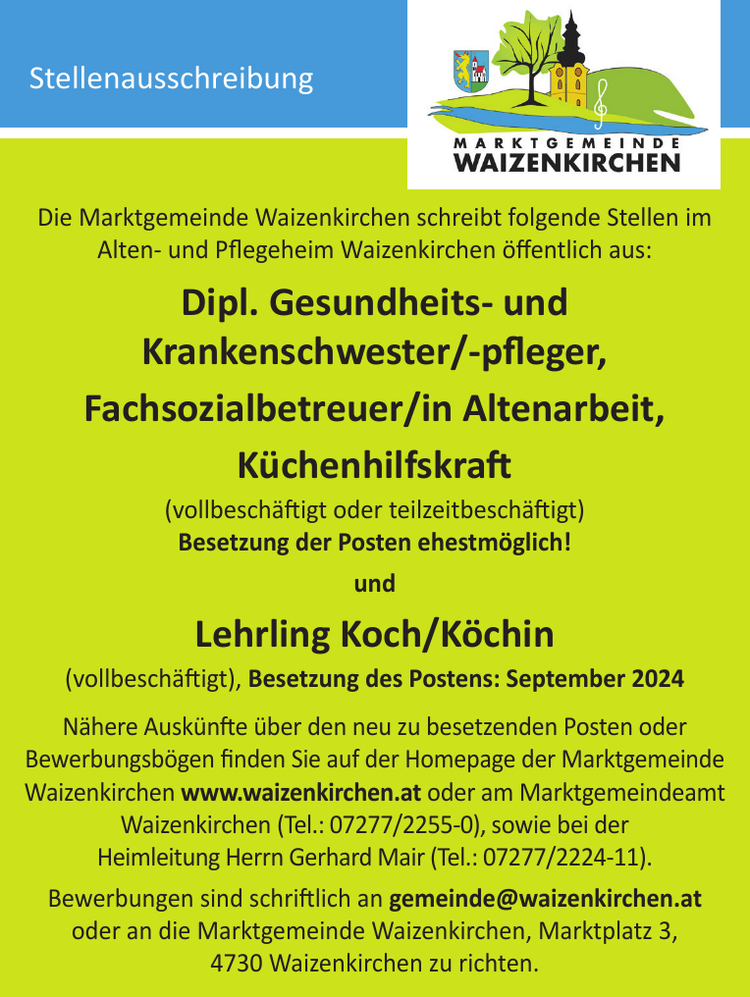 Die Marktgemeinde Waizenkirchen schreibt folgende Stellen imAlten- und Pflegeheim Waizenkirchen &ouml;ffentlich aus:Dipl. Gesundheits- undKrankenschwester/-pfleger,Fachsozialbetreuer/in Altenarbeit,K&uuml;chenhilfskraft(vollbesch&auml;ftigt oder teilzeitbesch&auml;ftigt)Besetzung der Posten ehestm&ouml;glich!undLehrling Koch/K&ouml;chin(vollbesch&auml;ftigt), Besetzung des Postens: September 2024N&auml;here Ausk&uuml;nfte &uuml;ber den neu zu besetzenden Posten oderBewerbungsb&ouml;gen finden Sie auf der Homepage der MarktgemeindeWaizenkirchen www.waizenkirchen.at oder am MarktgemeindeamtWaizenkirchen (Tel.: 07277/2255-0), sowie bei derHeimleitung Herrn Gerhard Mair (Tel.: 07277/2224-11).Bewerbungen sind schriftlich an gemeinde@waizenkirchen.atoder an die Marktgemeinde Waizenkirchen, Marktplatz 3,4730 Waizenkirchen zu richten.