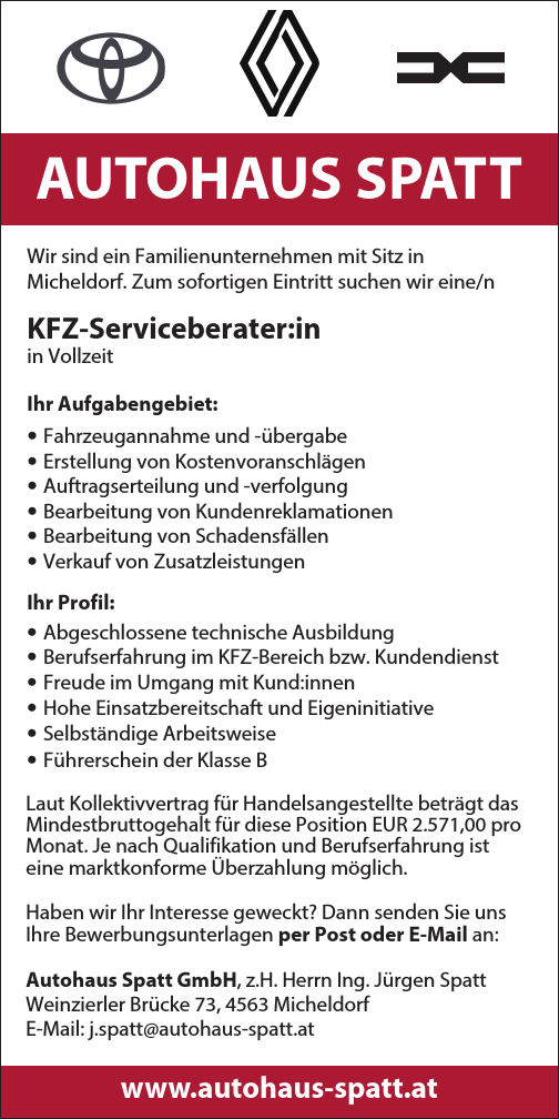 AUTOHAUS SPATTWir sind ein Familienunternehmen mit Sitz in&nbsp;Micheldorf. Zum sofortigen Eintritt suchen wir eine/n&nbsp;KFZ-Serviceberater:inin Vollzeit
Ihr Aufgabengebiet:

&bull; Fahrzeugannahme und -&uuml;bergabe
&bull; Erstellung von Kostenvoranschl&auml;gen
&bull; Auftragserteilung und -verfolgung
&bull; Bearbeitung von Kundenreklamationen
&bull; Bearbeitung von Schadensf&auml;llen
&bull; Verkauf von Zusatzleistungen

Ihr Profil:

&bull; Abgeschlossene technische Ausbildung
&bull; Berufserfahrung im KFZ-Bereich bzw. Kundendienst
&bull; Freude im Umgang mit Kund:innen
&bull; Hohe Einsatzbereitschaft und Eigeninitiative
&bull; Selbst&auml;ndige Arbeitsweise
&bull; F&uuml;hrerschein der Klasse B

Laut Kollektivvertrag f&uuml;r Handelsangestellte betr&auml;gt das&nbsp;Mindestbruttogehalt f&uuml;r diese Position EUR 2.571,00 pro&nbsp;Monat. Je nach Qualifikation und Berufserfahrung ist&nbsp;eine marktkonforme &Uuml;berzahlung m&ouml;glich.
Haben wir Ihr Interesse geweckt? Dann senden Sie uns Ihre Bewerbungsunterlagen per Post oder E-Mail an:Autohaus Spatt GmbH, z.H. Herrn Ing. J&uuml;rgen SpattWeinzierler Br&uuml;cke 73, 4563 MicheldorfE-Mail: j.spatt@autohaus-spatt.atwww.autohaus-spatt.at