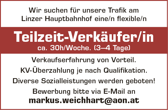 Wir suchen f&uuml;r unsere Trafik amLinzer Hauptbahnhof eine/n flexible/nTeilzeit-Verk&auml;uferInca. 30h/Woche. (3&ndash;4 Tage)Verkaufserfahrung von Vorteil.KV-&Uuml;berzahlung je nach Qualifikation.Diverse Sozialleistungen werden geboten!Bewerbung bitte via E-Mail anmarkus.weichhart@aon.at