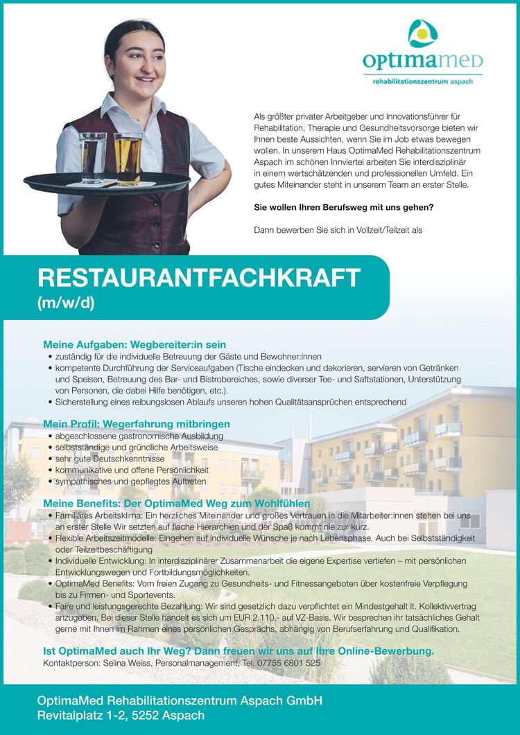 RESTAURANTFACHKRAFT
(m/w/d)
OptimaMed Rehabilitationszentrum Aspach GmbH
Revitalplatz 1-2, 5252 Aspach
&nbsp;
Als gr&ouml;&szlig;ter privater Arbeitgeber und Innovationsf&uuml;hrer f&uuml;r
Rehabilitation, Therapie und Gesundheitsvorsorge bieten wir
Ihnen beste Aussichten, wenn Sie im Job etwas bewegen
wollen. In unserem Haus OptimaMed Rehabilitationszentrum
Aspach im sch&ouml;nen Innviertel arbeiten Sie interdisziplin&auml;r
in einem wertsch&auml;tzenden und professionellen Umfeld. Ein
gutes Miteinander steht in unserem Team an erster Stelle.
Sie wollen Ihren Berufsweg mit uns gehen?
Dann bewerben Sie sich in Vollzeit/Teilzeit als
&nbsp;
&nbsp;
Meine Aufgaben: Wegbereiter:in sein
&nbsp;

zust&auml;ndig f&uuml;r die individuelle Betreuung der G&auml;ste und Bewohner:innen
kompetente Durchf&uuml;hrung der Serviceaufgaben (Tische eindecken und dekorieren, servieren von Getr&auml;nken und Speisen, Betreuung des Bar- und Bistrobereiches, sowie diverser Tee- und Saftstationen, Unterst&uuml;tzung von Personen, die dabei Hilfe ben&ouml;tigen, etc.).
Sicherstellung eines reibungslosen Ablaufs unseren hohen Qualit&auml;tsanspr&uuml;chen entsprechend

&nbsp;
&nbsp;
Mein Profil: Wegerfahrung mitbringen
&nbsp;

abgeschlossene gastronomische Ausbildung
selbstst&auml;ndige und gr&uuml;ndliche Arbeitsweise
sehr gute Deutschkenntnisse
kommunikative und offene Pers&ouml;nlichkeit
sympathisches und gepflegtes Auftreten

&nbsp;
&nbsp;
Meine Benefits: Der OptimaMed Weg zum Wohlf&uuml;hlen
&nbsp;
&bull; Famili&auml;res Arbeitsklima: Ein herzliches Miteinander und gro&szlig;es Vertrauen in die Mitarbeiter:innen stehen bei uns
an erster Stelle Wir setzten auf flache Hierarchien und der Spa&szlig; kommt nie zur kurz.
&bull; Flexible Arbeitszeitmodelle: Eingehen auf individuelle W&uuml;nsche je nach Lebensphase. Auch bei Selbstst&auml;ndigkeit
oder Teilzeitbesch&auml;ftigung
&bull; Individuelle Entwicklung: In interdisziplin&auml;rer Zusammenarbeit die eigene Expertise vertiefen &ndash; mit pers&ouml;nlichen
Entwicklungswegen und Fortbildungsm&ouml;glichkeiten.
&bull; OptimaMed Benefits: Vom freien Zugang zu Gesundheits- und Fitnessangeboten &uuml;ber kostenfreie Verpflegung
bis zu Firmen- und Sportevents.
&bull; Faire und leistungsgerechte Bezahlung: Wir sind gesetzlich dazu verpflichtet ein Mindestgehalt lt. Kollektivvertrag
anzugeben. Bei dieser Stelle handelt es sich um EUR 2.110,- auf VZ-Basis. Wir besprechen ihr tats&auml;chliches Gehalt
gerne mit Ihnen im Rahmen eines pers&ouml;nlichen Gespr&auml;chs, abh&auml;ngig von Berufserfahrung und Qualifikation.
Ist OptimaMed auch Ihr Weg? Dann freuen wir uns auf Ihre Online-Bewerbung.
Kontaktperson: Selina Weiss, Personalmanagement, Tel. 07755 6801 525