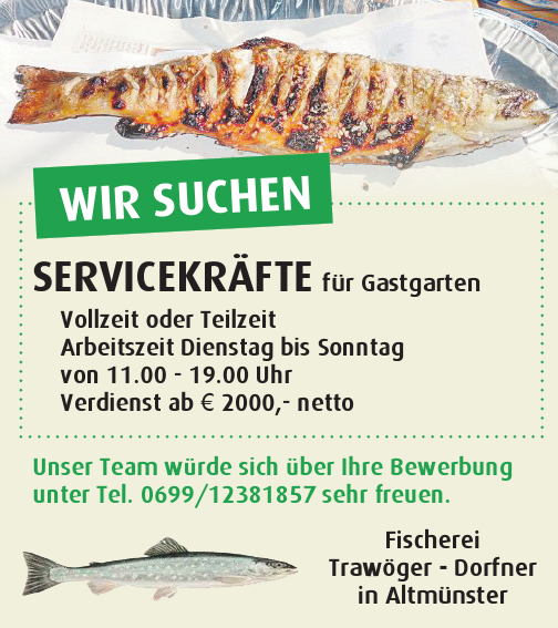 WIR SUCHEN&nbsp;SERVICEKR&Auml;FTE f&uuml;r Gastgarten

Vollzeit oder Teilzeit
Arbeitszeit Dienstag bis Sonntag&nbsp;von 11.00 - 19.00 Uhr
Verdienst ab &euro; 2000,- netto

Unser Team w&uuml;rde sich &uuml;ber Ihre Bewerbung&nbsp;unter Tel. 0699/12381857 sehr freuen.Fischerei&nbsp;Traw&ouml;ger - Dorfner&nbsp;in Altm&uuml;nster