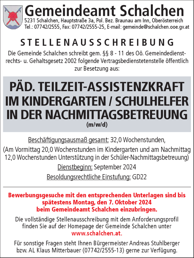 S T E L L E N A U S S C H R E I B U N GDie Gemeinde Schalchen schreibt gem. Vorstandsbeschluss vom 18.04.2024,&nbsp;Top 10, gem. &sect;&sect; 8 -11 des O&ouml;. Gemeindedienstrechts- u. Gehaltsgesetz 2002&nbsp;folgende Vertragsbedienstetenstelle &ouml;ffentlich zur Besetzung aus:Gemeindeamt Schalchen5231 Schalchen, Hauptstra&szlig;e 3a, Pol. Bez. Braunau am Inn, Ober&ouml;sterreichTel.: 07742/2555, Fax: 07742/2555-25, E-mail: gemeinde@schalchen.ooe.gv.at

Besch&auml;ftigungsausma&szlig; gesamt: 32,0 Wochenstunden,&nbsp;(Am Vormittag 20,0 Wochenstunden im Kindergarten und am Nachmittag&nbsp;12,0 Wochenstunden Unterst&uuml;tzung in der Sch&uuml;ler-Nachmittagsbetreuung)
Dienstbeginn: September 2024
Besoldungsrechtliche Einstufung: GD22

Bewerbungsgesuche mit den entsprechenden Unterlagen sind bis&nbsp;sp&auml;testens Donnerstag, den 23. Mai 2024&nbsp;beim Gemeindeamt Schalchen einzubringen.
Die vollst&auml;ndige Stellenausschreibung mit dem Anforderungsprofil&nbsp;finden Sie auf der Homepage der Gemeinde Schalchen unter&nbsp;www.schalchen.at.
F&uuml;r sonstige Fragen steht Ihnen B&uuml;rgermeister Andreas Stuhlberger&nbsp;bzw. AL Klaus Mitterbauer (07742/2555-13) gerne zur Verf&uuml;gung.
P&Auml;D. TEILZEIT-ASSISTENZKRAFT&nbsp;IM KINDERGARTEN / SCHULHELFER&nbsp;IN DER NACHMITTAGSBETREUUNG&nbsp;(m/w/d)