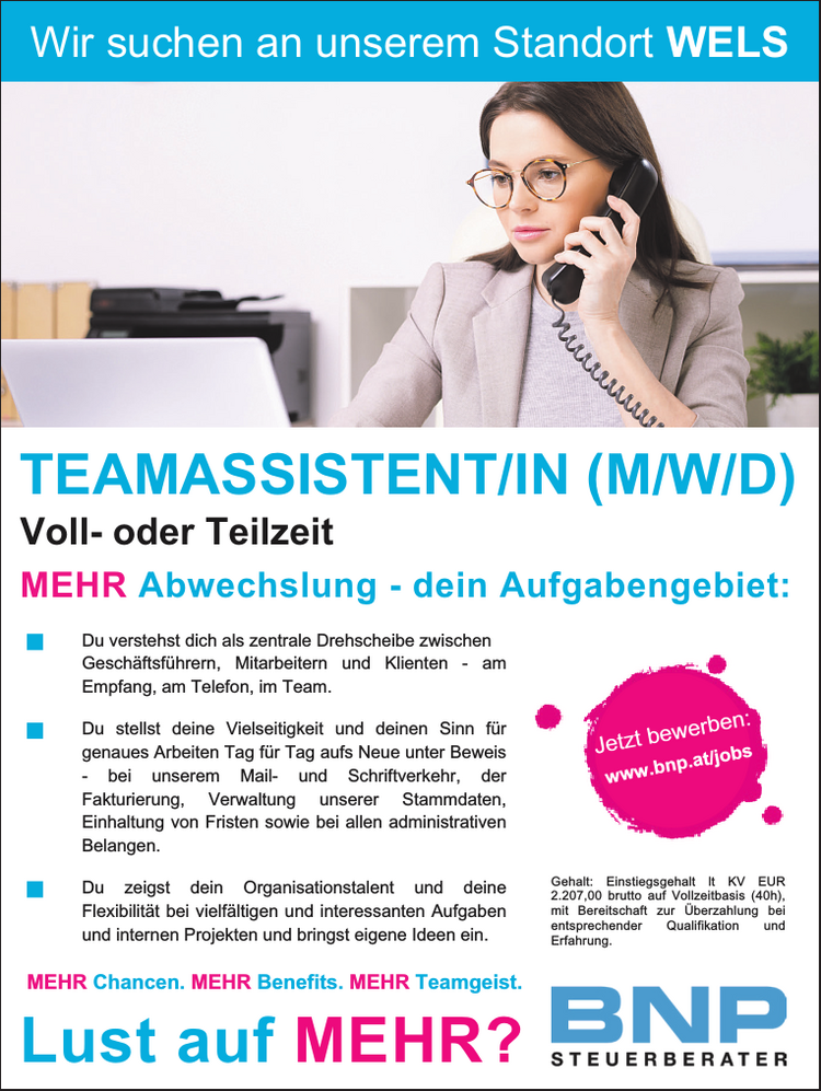 Jetzt bewerben:www.bnp.at/jobsVoll- oder Teilzeit

Du verstehst dich als zentrale Drehscheibe zwischen Gesch&auml;ftsf&uuml;hrern, Mitarbeitern und Klienten - am Empfang, am Telefon, im Team.
Du stellst deine Vielseitigkeit und deinen Sinn f&uuml;r&nbsp;genaues Arbeiten Tag f&uuml;r Tag aufs Neue unter Beweis&nbsp;- bei unserem Mail- und Schriftverkehr, der&nbsp;Fakturierung, Verwaltung unserer Stammdaten,&nbsp;Einhaltung von Fristen sowie bei allen administrativen&nbsp;Belangen.
Du zeigst dein Organisationstalent und deine&nbsp;Flexibilit&auml;t bei vielf&auml;ltigen und interessanten Aufgaben&nbsp;und internen Projekten und bringst eigene Ideen ein.

TEAMASSISTENT/IN (M/W/D)Gehalt: Einstiegsgehalt lt KV EUR&nbsp;2.207,00 brutto auf Vollzeitbasis (40h),&nbsp;mit Bereitschaft zur &Uuml;berzahlung bei&nbsp;entsprechender Qualifikation und&nbsp;Erfahrung.MEHR Abwechslung - dein Aufgabengebiet:Wir suchen an unserem Standort WELSLust auf MEHR?MEHR Chancen. MEHR Benefits. MEHR Teamgeist.