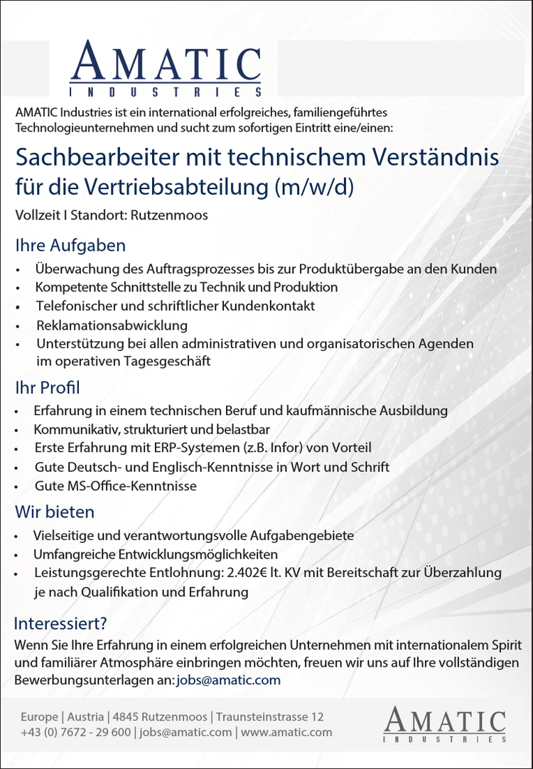 AMATIC Industries ist ein international erfolgreiches, familiengef&uuml;hrtesTechnologieunternehmen und sucht zum sofortigen Eintritt eine/einen:Vollzeit I Standort: RutzenmoosSachbearbeiter mit technischem Verst&auml;ndnisf&uuml;r die Vertriebsabteilung (m/w/d)Ihr ProfilIhre Aufgaben&bull; &Uuml;berwachung des Auftragsprozesses bis zur Produkt&uuml;bergabe an den Kunden&bull; Kompetente Schnittstelle zu Technik und Produktion&bull;Telefonischer und schriftlicher KundenkontaktWenn Sie Ihre Erfahrung in einem erfolgreichen Unternehmen mit internationalem Spiritund famili&auml;rer Atmosph&auml;re einbringen m&ouml;chten, freuen wir uns auf Ihre vollst&auml;ndigenBewerbungsunterlagen an: jobs@amatic.comInteressiert?Reklamationsabwicklung&bull;&bull; Unterst&uuml;tzung bei allen administrativen und organisatorischen Agendenim operativen Tagesgesch&auml;ft&bull; Erfahrung in einem technischen Beruf und kaufm&auml;nnische Ausbildung&bull; Kommunikativ, strukturiert und belastbarErste Erfahrung mit ERP-Systemen (z.B. Infor) von VorteilGute Deutsch- und Englisch-Kenntnisse in Wort und Schrift&bull;&bull;&bull; Gute MS-Office-KenntnisseWir bieten&bull; Vielseitige und verantwortungsvolle Aufgabengebiete&bull; Umfangreiche Entwicklungsm&ouml;glichkeitenLeistungsgerechte Entlohnung: 2.402&euro; lt. KV mit Bereitschaft zur &Uuml;berzahlungje nach Qualifikation und Erfahrung&bull;Europe | Austria | 4845 Rutzenmoos | Traunsteinstrasse 12+43 (0) 7672 - 29 600 | jobs@amatic.com | www.amatic.comAMATIC Industries ist ein international erfolgreiches, familiengef&uuml;hrtesTechnologieunternehmen und sucht zum sofortigen Eintritt eine/einen:Vollzeit I Standort: RutzenmoosSachbearbeiter mit technischem Verst&auml;ndnisf&uuml;r die Vertriebsabteilung (m/w/d)Ihr ProfilIhre Aufgaben&bull; &Uuml;berwachung des Auftragsprozesses bis zur Produkt&uuml;bergabe an den Kunden&bull; Kompetente Schnittstelle zu Technik und Produktion&bull;Telefonischer und schriftlicher KundenkontaktWenn Sie Ihre Erfahrung in einem erfolgreichen Unternehmen mit internationalem Spiritund famili&auml;rer Atmosph&auml;re einbringen m&ouml;chten, freuen wir uns auf Ihre vollst&auml;ndigenBewerbungsunterlagen an: jobs@amatic.comInteressiert?Reklamationsabwicklung&bull;&bull; Unterst&uuml;tzung bei allen