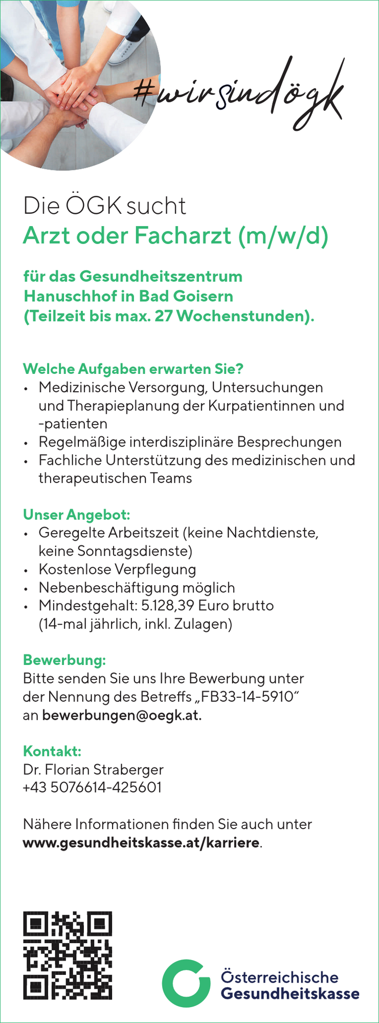 Die &Ouml;GK sucht&nbsp;Arzt oder Facharzt (m/w/d)&nbsp;f&uuml;r das Gesundheitszentrum&nbsp;Hanuschhof in Bad Goisern&nbsp;(Teilzeit bis max. 27 Wochenstunden).
Welche Aufgaben erwarten Sie?

&bull; Medizinische Versorgung, Untersuchungen&nbsp;und Therapieplanung der Kurpatientinnen und&nbsp;-patienten
&bull; Regelm&auml;&szlig;ige interdisziplin&auml;re Besprechungen
&bull; Fachliche Unterst&uuml;tzung des medizinischen und&nbsp;therapeutischen Teams

Unser Angebot:

&bull; Geregelte Arbeitszeit (keine Nachtdienste,&nbsp;keine Sonntagsdienste)
&bull; Kostenlose Verpflegung
&bull; Nebenbesch&auml;ftigung m&ouml;glich
&bull; Mindestgehalt: 5.128,39 Euro brutto(14-mal j&auml;hrlich, inkl. Zulagen)Bewerbung:Bitte senden Sie uns Ihre Bewerbung unterder Nennung des Betreffs &bdquo;FB33-14-5910&ldquo;an bewerbungen@oegk.at.Kontakt:Dr. Florian Straberger+43 5076614-425601N&auml;here Informationen finden Sie auch unterwww.gesundheitskasse.at/karriere.#wirSind&ouml;gk
