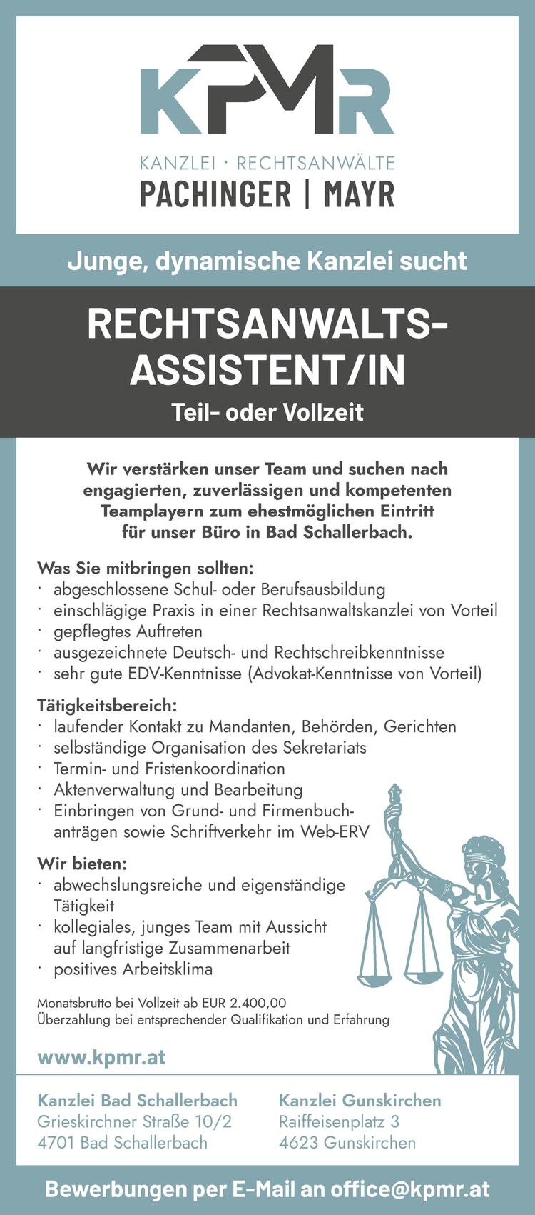 RECHTSANWALTSASSISTENT/INBewerbungen per E-Mail an office@kpmr.at
Was Sie mitbringen sollten:

&bull; abgeschlossene Schul- oder Berufsausbildung
&bull; einschl&auml;gige Praxis in einer Rechtsanwaltskanzlei von Vorteil
&bull; gepflegtes Auftreten
&bull; ausgezeichnete Deutsch- und Rechtschreibkenntnisse
&bull; sehr gute EDV-Kenntnisse (Advokat-Kenntnisse von Vorteil)

T&auml;tigkeitsbereich:

&bull; laufender Kontakt zu Mandanten, Beh&ouml;rden, Gerichten
&bull; selbst&auml;ndige Organisation des Sekretariats
&bull; Termin- und Fristenkoordination
&bull; Aktenverwaltung und Bearbeitung
&bull; Einbringen von Grund- und Firmenbuchantr&auml;gen&nbsp;sowie Schriftverkehr im Web-ERV

Wir bieten:

&bull; abwechslungsreiche und eigenst&auml;ndige&nbsp;T&auml;tigkeit
&bull; kollegiales, junges Team mit Aussicht&nbsp;auf langfristige Zusammenarbeit
&bull; positives Arbeitsklima

Wir verst&auml;rken unser Team und suchen nach&nbsp;engagierten, zuverl&auml;ssigen und kompetentenTeamplayern zum ehestm&ouml;glichen Eintritt&nbsp;f&uuml;r unser B&uuml;ro in Bad Schallerbach.Junge, dynamische Kanzlei suchtKanzlei Bad SchallerbachGrieskirchner Stra&szlig;e 10/24701 Bad SchallerbachKanzlei GunskirchenRaiffeisenplatz 34623 Gunskirchenwww.kpmr.atMonatsbrutto bei Vollzeit ab EUR 2.400,00&Uuml;berzahlung bei entsprechender Qualifikation und Erfahrung