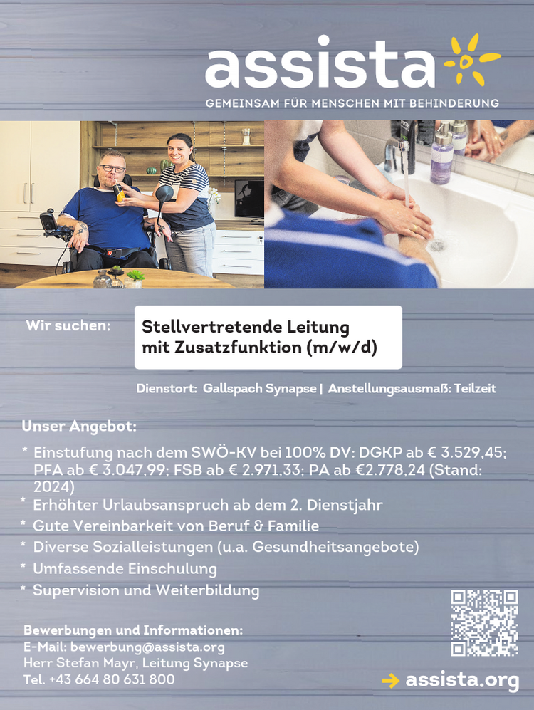 Wir suchen:&nbsp;mit Zusatzfunktion (m/w/d􀀄
Dienstort: Gallspach Synapse | Anstellungsausma&szlig;: Teilzeitassista.org
Bewerbungen und Informationen:E-Mail: bewerbung@assista.orgHerr Stefan Mayr, Leitung SynapseTel. +43 664 80 631 800Stellvertretende Leitung
Unser Angebot:

* Einstufung nach dem SW&Ouml;-KV bei 100% DV: DGKP ab &euro; 3.529,45;&nbsp;PFA ab &euro; 3.047,99; FSB ab &euro; 2.971,33; PA ab &euro;2.778,24 (Stand:&nbsp;2024)
* Erh&ouml;hter Urlaubsanspruch ab dem 2. Dienstjahr
* Gute Vereinbarkeit von Beruf &amp; Familie
* Diverse Sozialleistungen (u.a. Gesundheitsangebote)
* Umfassende Einschulung
* Supervision und Weiterbildung
