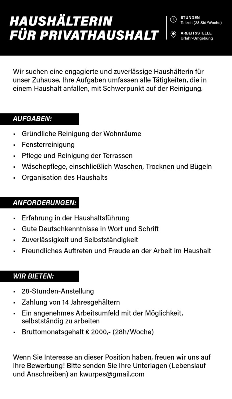 HAUSH&Auml;LTERIN&nbsp; F&Uuml;R PRIVATHAUSHALT |9 ya&ldquo;
Wir suchen eine engagierte und zuverl&auml;ssige Haush&auml;lterin f&uuml;r unser Zuhause. Ihre Aufgaben umfassen alle T&auml;tigkeiten, die in einem Haushalt anfallen, mit Schwerpunkt auf der Reinigung.
AUFGABEN:

Gr&uuml;ndliche Reinigung der Wohnr&auml;ume
Fensterreinigung
Pflege und Reinigung der Terrassen
W&auml;schepflege, einschlie&szlig;lich Waschen, Trocknen und B&uuml;geln
Organisation des Haushalts

ANFORDERUNGEN:

Erfahrung in der Haushaltsf&uuml;hrung
Gute Deutschkenntnisse in Wort und Schrift
Zuverl&auml;ssigkeit und Selbstst&auml;ndigkeit
Freundliches Auftreten und Freude an der Arbeit im Haushalt

WULE- SH

28-Stunden-Anstellung
Zahlung von 14 Jahresgeh&auml;ltern&nbsp;
Ein angenehmes Arbeitsumfeld mit der M&ouml;glichkeit, selbstst&auml;ndig zu arbeiten
Bruttomonatsgehalt &euro; 2000,- (28h/Woche)

Wenn Sie Interesse an dieser Position haben, freuen wir uns auf Ihre Bewerbung! Bitte senden Sie Ihre Unterlagen (Lebenslauf und Anschreiben) an kwurpes@gmail.com &nbsp;