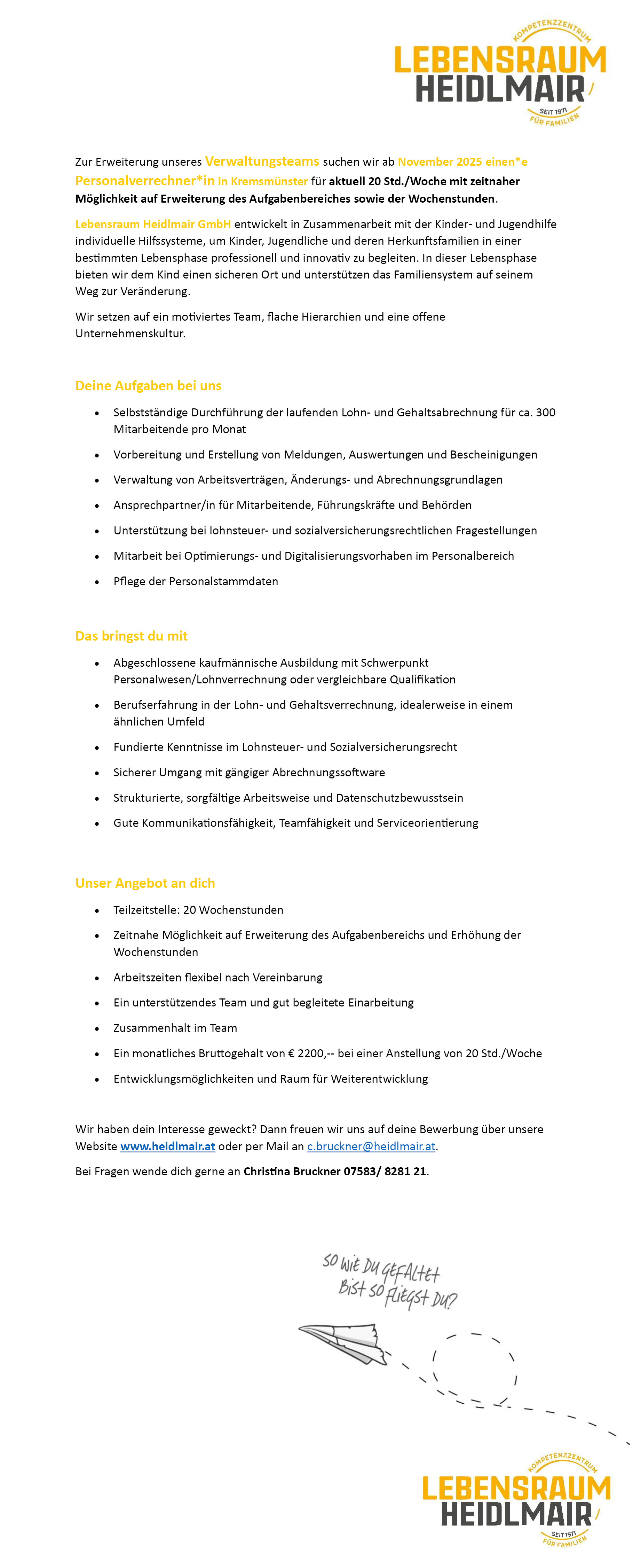 Zur Erweiterung unseres Verwaltungsteams suchen wir ab November 2025 einen*e&nbsp;Personalverrechner*in in Kremsm&uuml;nster f&uuml;r aktuell 20 Std./Woche mit zeitnaher&nbsp;M&ouml;glichkeit auf Erweiterung des Aufgabenbereiches sowie der Wochenstunden.
Lebensraum Heidlmair GmbH entwickelt in Zusammenarbeit mit der Kinder- und Jugendhilfe&nbsp;individuelle Hilfssysteme, um Kinder, Jugendliche und deren Herkunftsfamilien in einer&nbsp;bestimmten Lebensphase professionell und innovativ zu begleiten. In dieser Lebensphase&nbsp;bieten wir dem Kind einen sicheren Ort und unterst&uuml;tzen das Familiensystem auf seinem&nbsp;Weg zur Ver&auml;nderung.
Wir setzen auf ein motiviertes Team, flache Hierarchien und eine offene&nbsp;Unternehmenskultur.
Deine Aufgaben bei uns

&bull; Selbstst&auml;ndige Durchf&uuml;hrung der laufenden Lohn- und Gehaltsabrechnung f&uuml;r ca. 300&nbsp;Mitarbeitende pro Monat
&bull; Vorbereitung und Erstellung von Meldungen, Auswertungen und Bescheinigungen
&bull; Verwaltung von Arbeitsvertr&auml;gen, &Auml;nderungs- und Abrechnungsgrundlagen
&bull; Ansprechpartner/in f&uuml;r Mitarbeitende, F&uuml;hrungskr&auml;fte und Beh&ouml;rden
&bull; Unterst&uuml;tzung bei lohnsteuer- und sozialversicherungsrechtlichen Fragestellungen
&bull; Mitarbeit bei Optimierungs- und Digitalisierungsvorhaben im Personalbereich
&bull; Pflege der Personalstammdaten

Das bringst du mit

&bull; Abgeschlossene kaufm&auml;nnische Ausbildung mit Schwerpunkt&nbsp;Personalwesen/Lohnverrechnung oder vergleichbare Qualifikation
&bull; Berufserfahrung in der Lohn- und Gehaltsverrechnung, idealerweise in einem&nbsp;&auml;hnlichen Umfeld
&bull; Fundierte Kenntnisse im Lohnsteuer- und Sozialversicherungsrecht
&bull; Sicherer Umgang mit g&auml;ngiger Abrechnungssoftware
&bull; Strukturierte, sorgf&auml;ltige Arbeitsweise und Datenschutzbewusstsein
&bull; Gute Kommunikationsf&auml;higkeit, Teamf&auml;higkeit und Serviceorientierung

Unser Angebot an dich

&bull; Teilzeitstelle: 20 Wochenstunden
&bull; Zeitnahe M&ouml;glichkeit auf Erweiterung des Aufgabenbereichs und Erh&ouml;hung der&nbsp;Wochenstunden
&bull; Arbeitszeiten flexibel nach Vereinbarung
&bull; Ein unterst&uuml;tzendes Team und gut begleitete Einarbeitung
&bull; Zusammenhalt im Team
&bull; Ein monatliches Bruttogehalt von &euro; 2200,-- bei einer Anstellung von 20 Std./Woche
&bull; Entwicklungsm&ouml;glichkeiten und Raum f&uuml;r Weiterentwicklung

Wir haben dein Interesse geweckt? Dann freuen wir uns auf deine Bewerbung &uuml;ber unsere&nbsp;Website www.heidlmair.at oder per Mail an c.bruckner@heidlmair.at.
Bei Fragen wende dich gerne an Christina Bruckner 07583/ 8281 21.