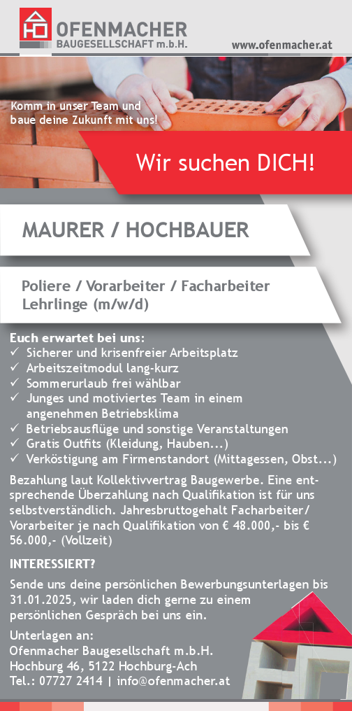 Wir suchen DICH!MAURER / HOCHBAUERPoliere / Vorarbeiter / FacharbeiterLehrlinge (m/w/d)
Komm in unser Team und&nbsp;baue deine Zukunft mit uns!
Euch erwartet bei uns:

9 Sicherer und krisenfreier Arbeitsplatz
9 Arbeitszeitmodul lang-kurz
9 Sommerurlaub frei w&auml;hlbar
9 Junges und motiviertes Team in einem&nbsp;angenehmen Betriebsklima
9 Betriebsausfl&uuml;ge und sonstige Veranstaltungen
9 Gratis Outfits (Kleidung, Hauben...)
9 Verk&ouml;stigung am Firmenstandort (Mittagessen, Obst...)

Bezahlung laut Kollektivvertrag Baugewerbe. Eine entsprechende&nbsp;&Uuml;berzahlung nach Qualifikation ist f&uuml;r unsselbstverst&auml;ndlich. Jahresbruttogehalt Facharbeiter/&nbsp;Vorarbeiter je nach Qualifikation von &euro; 48.000,- bis &euro;56.000,- (Vollzeit)
INTERESSIERT?Sende uns deine pers&ouml;nlichen Bewerbungsunterlagen bis&nbsp;31.01.2025, wir laden dich gerne zu einem&nbsp;pers&ouml;nlichen Gespr&auml;ch bei uns ein.Unterlagen an:Ofenmacher Baugesellschaft m.b.H.Hochburg 46, 5122 Hochburg-AchTel.: 07727 2414 | info@ofenmacher.at