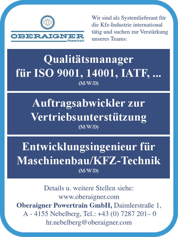 Wir sind als Systemlieferant f&uuml;r&nbsp;die Kfz-Industrie international&nbsp;t&auml;tig und suchen zur Verst&auml;rkungunseres Teams:
Details u. weitere Stellen siehe:www.oberaigner.com
Oberaigner Powertrain GmbH, Daimlerstra&szlig;e 1,A - 4155 Nebelberg, Tel.: +43 (0) 7287 201&ndash; 0hr.nebelberg@oberaigner.com


Qualit&auml;tsmanager f&uuml;r ISO 9001, 14001, IATF, ... (M/W/D)
Auftragsabwickler zur Vertriebsunterst&uuml;tzung (M/W/D)
Entwicklungsingenieur f&uuml;r Maschinenbau/KFZ-Technik (M/W/D)
