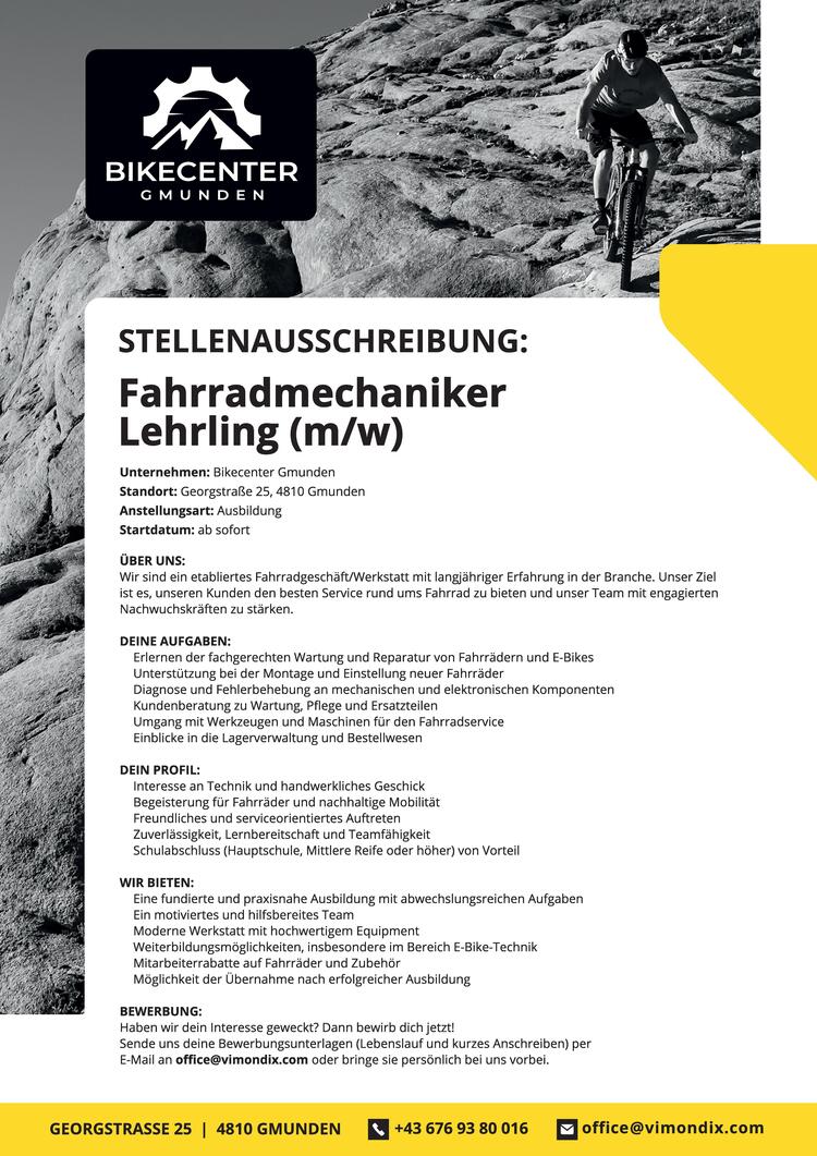 Unternehmen: Bikecenter Gmunden Standort: Georgstra&szlig;e 25, 4810 Gmunden Anstellungsart: Ausbildung
Startdatum: ab sofort
&Uuml;BER UNS:
Wir sind ein etabliertes Fahrradgesch&auml;ft/Werkstatt mit langj&auml;hriger Erfahrung in der Branche. Unser Ziel ist es, unseren Kunden den besten Service rund ums Fahrrad zu bieten und unser Team mit engagierten Nachwuchskr&auml;ften zu st&auml;rken.
DEINE AUFGABEN:
Erlernen der fachgerechten Wartung und Reparatur von Fahrr&auml;dern und E-Bikes Unterst&uuml;tzung bei der Montage und Einstellung neuer Fahrr&auml;der
Diagnose und Fehlerbehebung an mechanischen und elektronischen Komponenten Kundenberatung zu Wartung, Pflege und Ersatzteilen
Umgang mit Werkzeugen und Maschinen f&uuml;r den Fahrradservice Einblicke in die Lagerverwaltung und Bestellwesen
DEIN PROFIL:
Interesse an Technik und handwerkliches Geschick Begeisterung f&uuml;r Fahrr&auml;der und nachhaltige Mobilit&auml;t Freundliches und serviceorientiertes Auftreten Zuverl&auml;ssigkeit, Lernbereitschaft und Teamf&auml;higkeit
Schulabschluss (Hauptschule, Mittlere Reife oder h&ouml;her) von Vorteil
WIR BIETEN:
Eine fundierte und praxisnahe Ausbildung mit abwechslungsreichen Aufgaben Ein motiviertes und hilfsbereites Team
Moderne Werkstatt mit hochwertigem Equipment Weiterbildungsm&ouml;glichkeiten, insbesondere im Bereich E-Bike-Technik Mitarbeiterrabatte auf Fahrr&auml;der und Zubeh&ouml;r
M&ouml;glichkeit der &Uuml;bernahme nach erfolgreicher Ausbildung
BEWERBUNG:
Haben wir dein Interesse geweckt? Dann bewirb dich jetzt!
Sende uns deine Bewerbungsunterlagen (Lebenslauf und kurzes Anschreiben) per E-Mail an office@vimondix.com oder bringe sie pers&ouml;nlich bei uns vorbei.