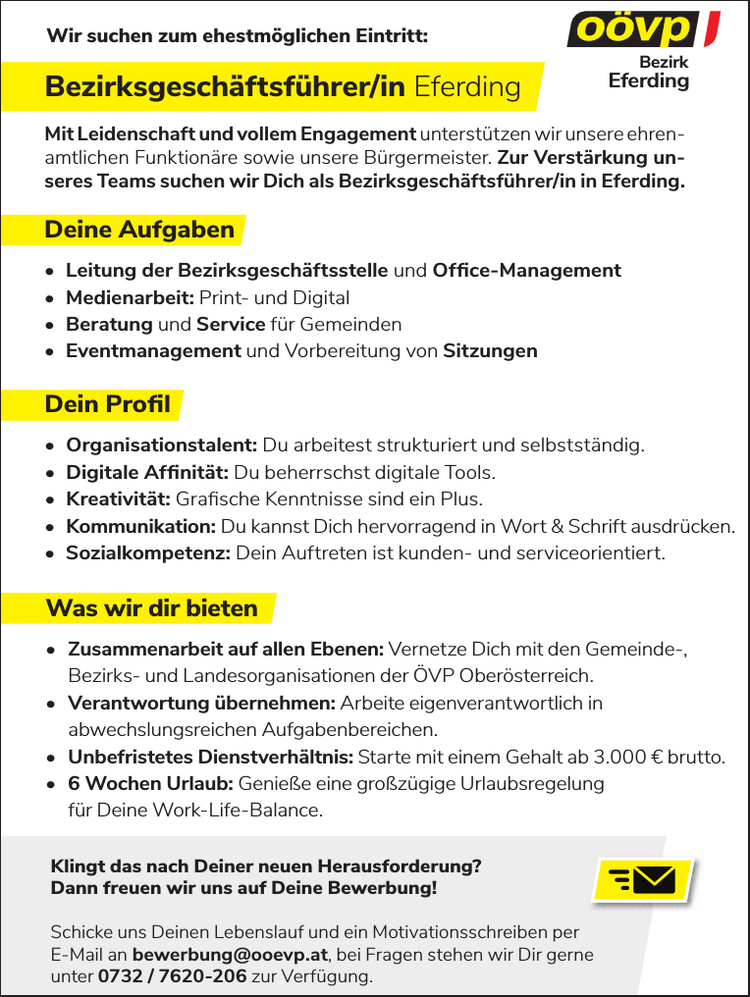 Bezirksgesch&auml;ftsf&uuml;hrer/in Eferding
Was wir dir bieten

&bull; Zusammenarbeit auf allen Ebenen: Vernetze Dich mit den Gemeinde-,&nbsp;Bezirks- und Landesorganisationen der &Ouml;VP Ober&ouml;sterreich.
&bull; Verantwortung &uuml;bernehmen: Arbeite eigenverantwortlich in&nbsp;abwechslungsreichen Aufgabenbereichen.
&bull; Unbefristetes Dienstverh&auml;ltnis: Starte mit einem Gehalt ab 3.000 &euro; brutto.
&bull; 6 Wochen Urlaub: Genie&szlig;e eine gro&szlig;z&uuml;gige Urlaubsregelung&nbsp;f&uuml;r Deine Work-Life-Balance.

Deine Aufgaben

&bull; Leitung der Bezirksgesch&auml;ftsstelle und Office-Management
&bull; Medienarbeit: Print- und Digital
&bull; Beratung und Service f&uuml;r Gemeinden
&bull; Eventmanagement und Vorbereitung von Sitzungen

Dein Profil

&bull; Organisationstalent: Du arbeitest strukturiert und selbstst&auml;ndig.
&bull; Digitale Affinit&auml;t: Du beherrschst digitale Tools.
&bull; Kreativit&auml;t: Grafische Kenntnisse sind ein Plus.
&bull; Kommunikation: Du kannst Dich hervorragend in Wort &amp; Schrift ausdr&uuml;cken.
&bull; Sozialkompetenz: Dein Auftreten ist kunden- und serviceorientiert.

Mit Leidenschaft und vollem Engagement unterst&uuml;tzen wir unsere ehrenamtlichen&nbsp;Funktion&auml;re sowie unsere B&uuml;rgermeister. Zur Verst&auml;rkung unseres&nbsp;Teams suchen wir Dich als Bezirksgesch&auml;ftsf&uuml;hrer/in in Eferding.Wir suchen zum ehestm&ouml;glichen Eintritt:Klingt das nach Deiner neuen Herausforderung?Dann freuen wir uns auf Deine Bewerbung!Schicke uns Deinen Lebenslauf und ein Motivationsschreiben perE-Mail an bewerbung@ooevp.at, bei Fragen stehen wir Dir gerneunter 0732 / 7620-206 zur Verf&uuml;gung.EferdingBezirk