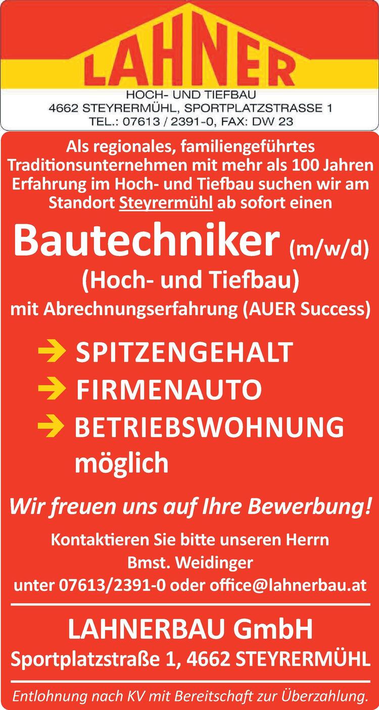 Als regionales, familiengef&uuml;hrtesTraditionsunternehmen mit mehr als 100 JahrenErfahrung im Hoch- und Tiefbau suchen wir amStandort Steyrerm&uuml;hl ab sofort einenBautechniker (m/w/d)(Hoch- und Tiefbau)mit Abrechnungserfahrung (AUER Success) SPITZENGEHALT FIRMENAUTO BETRIEBSWOHNUNGm&ouml;glichWir freuen uns auf Ihre Bewerbung!Kontaktieren Sie bitte unseren HerrnBmst. Weidingerunter 07613/2391-0 oder office@lahnerbau.atEntlohnung nach KV mit Bereitschaft zur &Uuml;berzahlung.LAHNERBAU GmbHSportplatzstra&szlig;e 1, 4662 STEYRERM&Uuml;HL