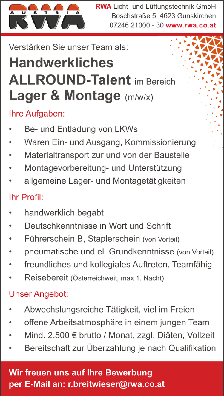 RWA Licht- und L&uuml;ftungstechnik GmbHBoschstra&szlig;e 5, 4623 Gunskirchen07246 21000 - 30 www.rwa.co.atVerst&auml;rken Sie unser Team als:Handwerkliches ALLROUND-Talent im Bereich Lager &amp; Montage (m/w/x)
Ihre Aufgaben:

&bull; Be- und Entladung von LKWs
&bull; Waren Ein- und Ausgang, Kommiss
&bull; Materialtransport zur und von der B
&bull; Montagevorbereitung- und Unterst&uuml;tzung
&bull; allgemeine Lager- und Montaget&auml;tigkeiten

Ihr Profil:

&bull; handwerklich begabt
&bull; Deutschkenntnisse in Wort und Schrift
&bull; F&uuml;hrerschein B, Staplerschein (von Vorteil)
&bull; pneumatische und el. Grundkenntnisse (von Vorteil)
&bull; freundliches und kollegiales Auftreten, Teamf&auml;hig
&bull; Reisebereit (&Ouml;sterreichweit, max 1. Nacht)

Unser Angebot:

&bull; Abwechslungsreiche T&auml;tigkeit, viel im Freien
&bull; offene Arbeitsatmosph&auml;re in einem jungen Team
&bull; Mind. 2.500 &euro; brutto / Monat, zzgl. Di&auml;ten, Vollzeit
&bull; Bereitschaft zur &Uuml;berzahlung je nach Qualifikation

Wir freuen uns auf Ihre Bewerbungper E-Mail an: r.breitwieser@rwa.co.atreichsionierungBaustelle&uuml;tzung