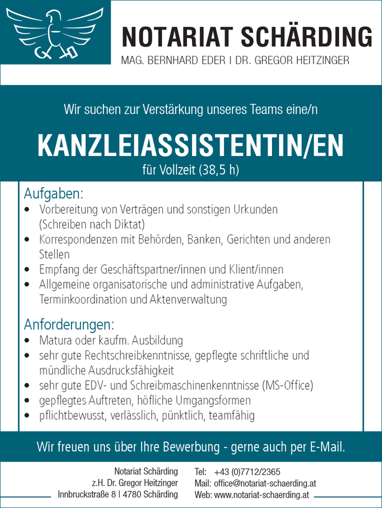 Tel: +43 (0)7712/2365Mail: office@notariat-schaerding.atWeb: www.notariat-schaerding.atNotariat Sch&auml;rdingz.H. Dr. Gregor HeitzingerInnbruckstra&szlig;e 8 | 4780 Sch&auml;rding
NOTARIAT SCH&Auml;RDINGMAG. BERNHARD EDER | DR. GREGOR HEITZINGER
Wir suchen zur Verst&auml;rkung unseres Teams eine/n
Aufgaben:

&bull; Vorbereitung von Vertr&auml;gen und sonstigen Urkunden&nbsp;(Schreiben nach Diktat)
&bull; Korrespondenzen mit Beh&ouml;rden, Banken, Gerichten und anderen Stellen
&bull; Empfang der Gesch&auml;ftspartner/innen und Klient/innen
&bull; Allgemeine organisatorische und administrative Aufgaben
&bull; Terminkoordination und Aktenverwaltung

Anforderungen:

&bull; HASCH, HAK, HLW oder AHS-Matura
&bull; sehr gute Rechtschreibkenntnisse, gepflegte schriftliche und m&uuml;ndliche&nbsp;Ausdrucksf&auml;higkeit
&bull; sehr gute EDV- und Schreibmaschinenkenntnisse (MS-Office)
&bull; gepflegtes Auftreten, h&ouml;fliche Umgangsformen
&bull; pflichtbewusst, verl&auml;sslich, p&uuml;nktlich, teamf&auml;hig

KANZLEIASSISTENTIN/ENf&uuml;r Vollzeit (38,5 h)Wir freuen uns &uuml;ber Ihre Bewerbung - gerne auch per E-Mail.