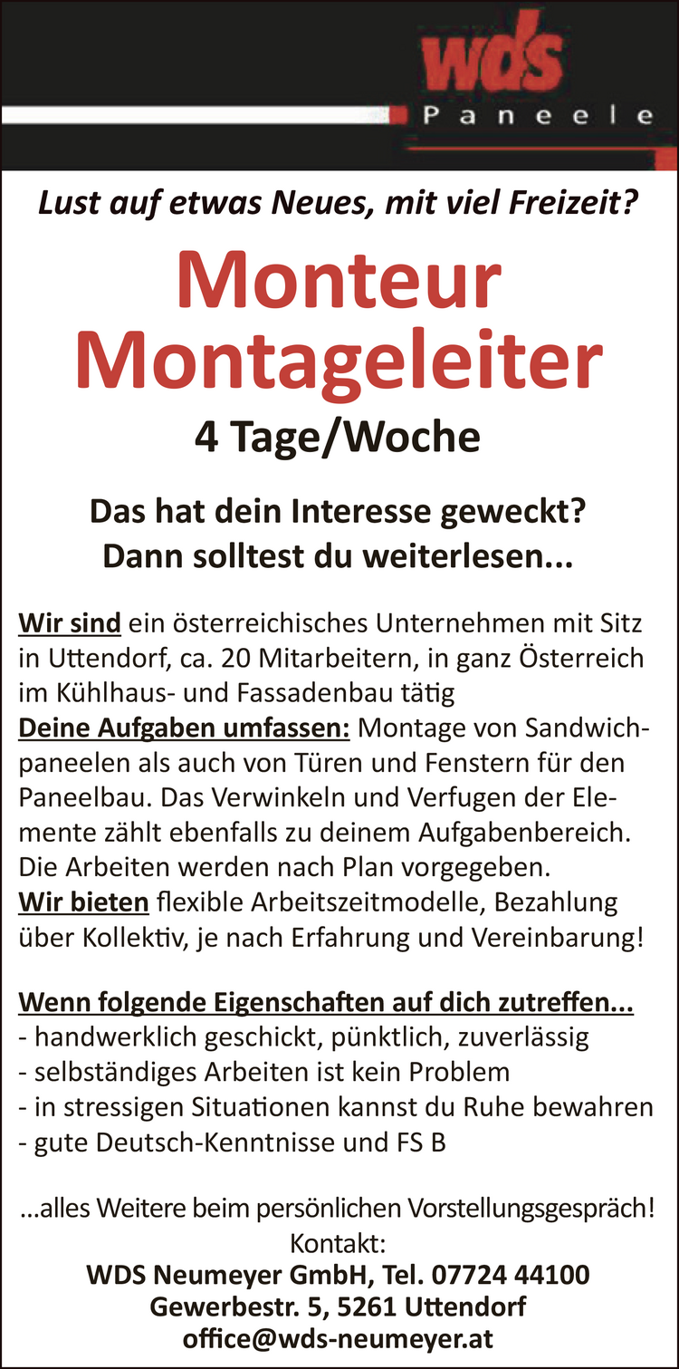 Lust auf etwas Neues, mit viel Freizeit?MonteurMontageleiter4 Tage/WocheDas hat dein Interesse geweckt?Dann solltest du weiterlesen...Wir sind ein &ouml;sterreichisches Unternehmen mit Sitz&nbsp;in Uttendorf, ca. 20 Mitarbeitern, in ganz &Ouml;sterreich&nbsp;im K&uuml;hlhaus- und Fassadenbau t&auml;tigDeine Aufgaben umfassen: Montage von Sandwichpaneelen&nbsp;als auch von T&uuml;ren und Fenstern f&uuml;r den&nbsp;Paneelbau. Das Verwinkeln und Verfugen der Elemente&nbsp;z&auml;hlt ebenfalls zu deinem Aufgabenbereich.Die Arbeiten werden nach Plan vorgegeben.Wir bieten flexible Arbeitszeitmodelle, Bezahlung&nbsp;&uuml;ber Kollektiv, je nach Erfahrung und Vereinbarung!
Wenn folgende Eigenschaften auf dich zutreffen...

- handwerklich geschickt, p&uuml;nktlich, zuverl&auml;ssig
- selbst&auml;ndiges Arbeiten ist kein Problem
- in stressigen Situationen kannst du Ruhe bewahren
- gute Deutsch-Kenntnisse und FS B

...alles Weitere beim pers&ouml;nlichen Vorstellungsgespr&auml;ch!
Kontakt:WDS Neumeyer GmbH, Tel. 07724 44100Gewerbestr. 5, 5261 Uttendorfoffice@wds-neumeyer.at