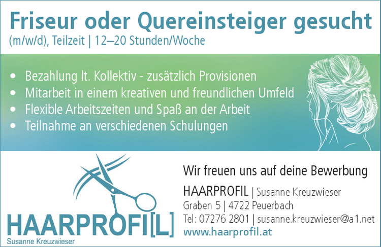 Friseur oder Quereinsteiger gesucht&nbsp;(m/w/d), Teilzeit | 12&ndash;20 Stunden/Woche

&bull; Bezahlung lt. Kollektiv - zus&auml;tzlich Provisionen
&bull; Mitarbeit in einem kreativen und freundlichen Umfeld
&bull; Flexible Arbeitszeiten und Spa&szlig; an der Arbeit
&bull; Teilnahme an verschiedenen Schulungen

Wir freuen uns auf deine BewerbungHAARPROFIL | Susanne KreuzwieserGraben 5 | 4722 PeuerbachTel: 07276 2801 | susanne.kreuzwieser@a1.netwww.haarprofil.at&Ouml;ffnungszeitenDI, MI, DO, FR: 8:30-18:00 Uhr | SA: 7:30-12:30 UhrDamen- und Herrenfriseurin | Naturfriseurin