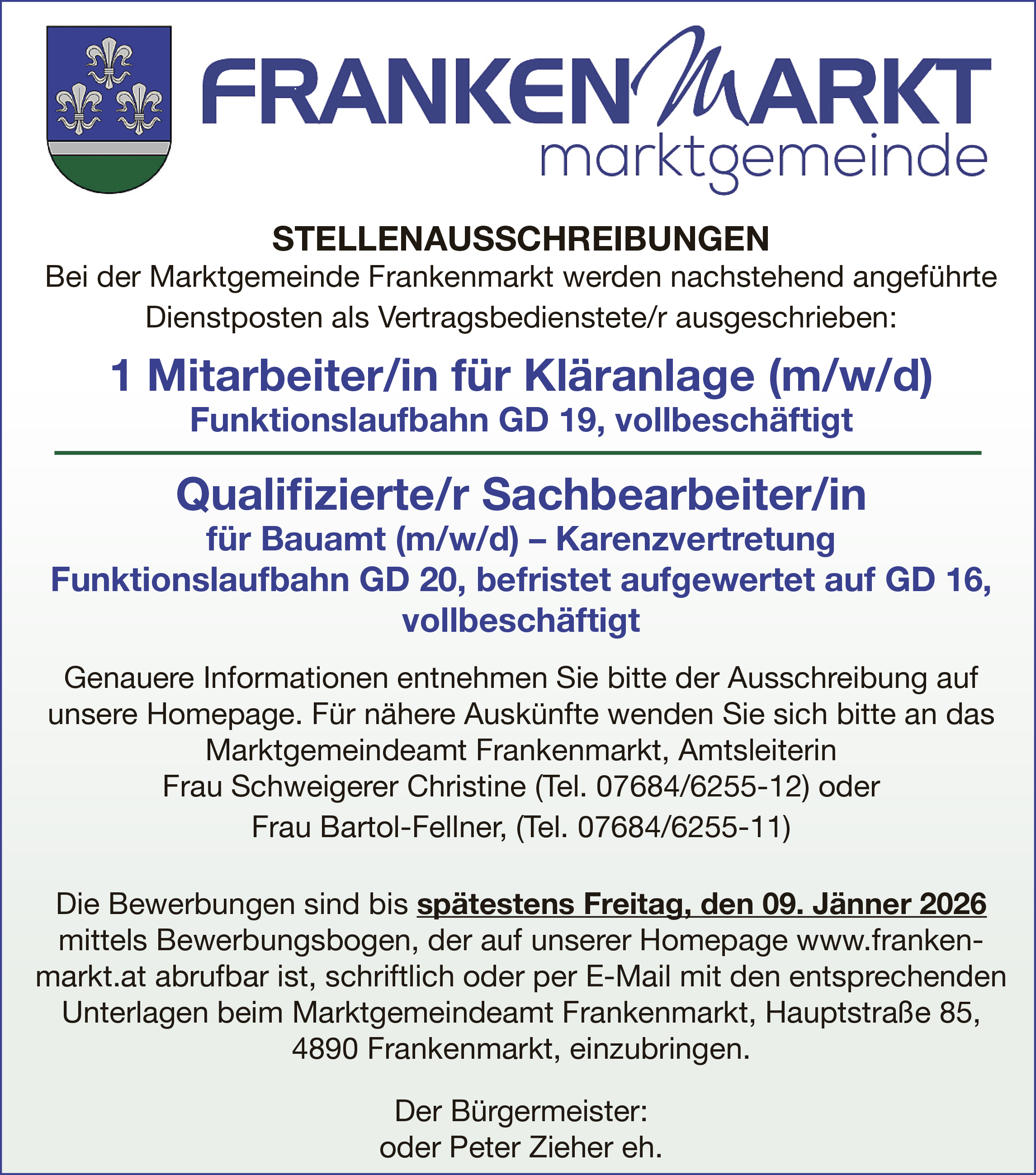 STELLENAUSSCHREIBUNGENBei der Marktgemeinde Frankenmarkt werden nachstehend angef&uuml;hrte&nbsp;Dienstposten als Vertragsbedienstete/r ausgeschrieben:
1 Mitarbeiter/in f&uuml;r Kl&auml;ranlage (m/w/d)

Funktionslaufbahn GD 19, vollbesch&auml;ftigt

Qualifizierte/r Sachbearbeiter/in&nbsp;f&uuml;r Bauamt (m/w/d) &ndash; Karenzvertretung

Funktionslaufbahn GD 20, befristet aufgewertet auf GD 16,&nbsp;vollbesch&auml;ftigt

Genauere Informationen entnehmen Sie bitte der Ausschreibung auf&nbsp;unsere Homepage. F&uuml;r n&auml;here Ausk&uuml;nfte wenden Sie sich bitte an das&nbsp;Marktgemeindeamt Frankenmarkt, Amtsleiterin&nbsp;Frau Schweigerer Christine (Tel. 07684/6255-12) oderFrau Bartol-Fellner, (Tel. 07684/6255-11)
Die Bewerbungen sind bis sp&auml;testens Freitag, den 09. J&auml;nner 2026&nbsp;mittels Bewerbungsbogen, der auf unserer Homepage www.frankenmarkt.at abrufbar ist, schriftlich oder per E-Mail mit den entsprechenden&nbsp;Unterlagen beim Marktgemeindeamt Frankenmarkt, Hauptstra&szlig;e 85,4890 Frankenmarkt, einzubringen.Der B&uuml;rgermeister:&nbsp;oder Peter Zieher eh.